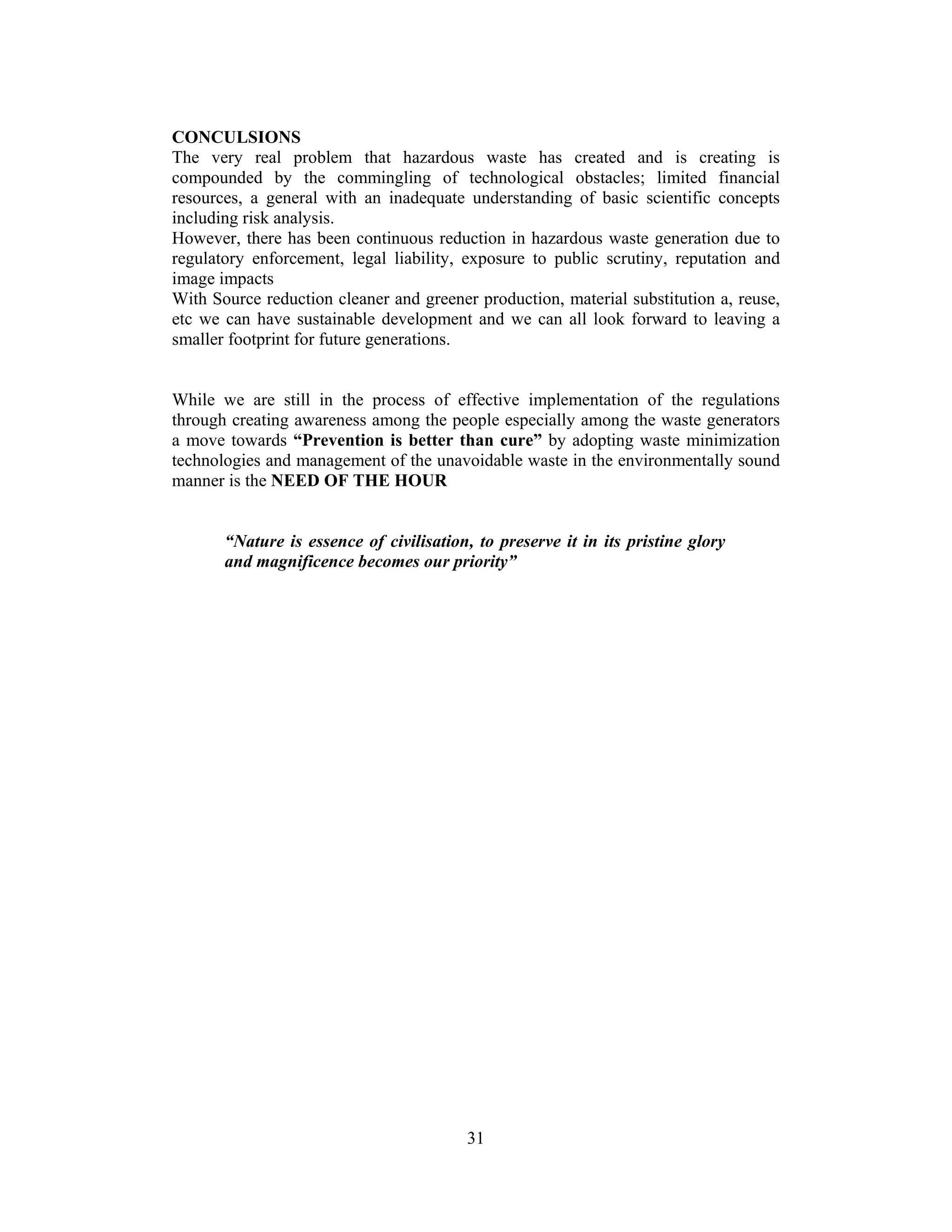31
CONCULSIONS
The very real problem that hazardous waste has created and is creating is
compounded by the commingling of technological obstacles; limited financial
resources, a general with an inadequate understanding of basic scientific concepts
including risk analysis.
However, there has been continuous reduction in hazardous waste generation due to
regulatory enforcement, legal liability, exposure to public scrutiny, reputation and
image impacts
With Source reduction cleaner and greener production, material substitution a, reuse,
etc we can have sustainable development and we can all look forward to leaving a
smaller footprint for future generations.
While we are still in the process of effective implementation of the regulations
through creating awareness among the people especially among the waste generators
a move towards “Prevention is better than cure” by adopting waste minimization
technologies and management of the unavoidable waste in the environmentally sound
manner is the NEED OF THE HOUR
“Nature is essence of civilisation, to preserve it in its pristine glory
and magnificence becomes our priority”
 
