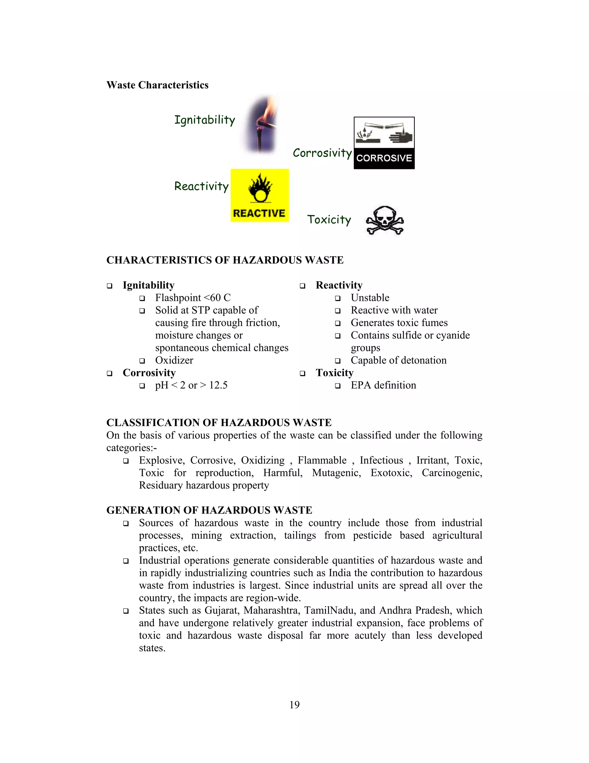 19
Waste Characteristics
CHARACTERISTICS OF HAZARDOUS WASTE
Ignitability
Flashpoint <60 C
Solid at STP capable of
causing fire through friction,
moisture changes or
spontaneous chemical changes
Oxidizer
Corrosivity
pH < 2 or > 12.5
Reactivity
Unstable
Reactive with water
Generates toxic fumes
Contains sulfide or cyanide
groups
Capable of detonation
Toxicity
EPA definition
CLASSIFICATION OF HAZARDOUS WASTE
On the basis of various properties of the waste can be classified under the following
categories:-
Explosive, Corrosive, Oxidizing , Flammable , Infectious , Irritant, Toxic,
Toxic for reproduction, Harmful, Mutagenic, Exotoxic, Carcinogenic,
Residuary hazardous property
GENERATION OF HAZARDOUS WASTE
Sources of hazardous waste in the country include those from industrial
processes, mining extraction, tailings from pesticide based agricultural
practices, etc.
Industrial operations generate considerable quantities of hazardous waste and
in rapidly industrializing countries such as India the contribution to hazardous
waste from industries is largest. Since industrial units are spread all over the
country, the impacts are region-wide.
States such as Gujarat, Maharashtra, TamilNadu, and Andhra Pradesh, which
and have undergone relatively greater industrial expansion, face problems of
toxic and hazardous waste disposal far more acutely than less developed
states.
Characteristics of waste:
Ignitability
Corrosivity
Reactivity
Toxicity
 