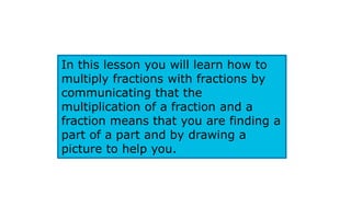 In this lesson you will learn how to
multiply fractions with fractions by
communicating that the
multiplication of a fraction and a
fraction means that you are finding a
part of a part and by drawing a
picture to help you.
 