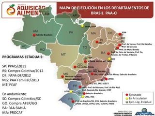UFRA/UFPA
UFFS
UFSC, IFSC
UFPR, Pref. de Bituruna, Pref. de Rio Azul,
Pref. Fazenda Rio Grande, CFRP
Ejecutado
En Articulación
Ejec. Leg. Estadual
CONAB, MDSA, MD, MDA
Pref. de Viçosa, Pref. De Batalha,
Pref. de Messias
PROGRAMAS ESTADUAIS:
SP: PPAIS/2011
RS: Compra Coletiva/2012
DF: PAPA-DF/2012
MG: PAA Familiar/2013
MT: PEAF
En andamiento:
SC: Compra Colectiva/SC
GO: Compra AFER/GO
BA: PAA BAHIA
MA: PROCAF
UFV, UFOP, IF Sul de Minas, Exército Brasileiro
Pref. de Erechim/RS, IFRS, Exército Brasileiro,
UFSM, UFRGS, UFPel, GHC, SUSEPE, FHSTE
SES, SEE, SAP, SDECTI
Pref. de Moita Bonita
GDF
SDR
Pref. de Feira de Santana, Pref. De
Teixeira de Freitas, IFBaiano
Pref. de São Simão
Marinha do Brasil,
Exército Brasileiro
IEF, FHA, FHEMIG
IFPI
IFRN
Exército Brasileiro
Exército Brasileiro
UFRRJ
MAPA DE EJECUCIÓN EN LOS DEPARTAMENTOS DE
BRASIL PAA-CI
 