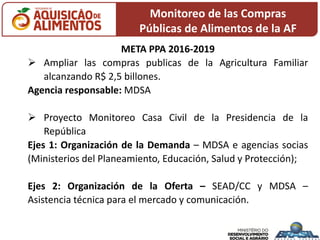 Monitoreo de las Compras
Públicas de Alimentos de la AF
META PPA 2016-2019
 Ampliar las compras publicas de la Agricultura Familiar
alcanzando R$ 2,5 billones.
Agencia responsable: MDSA
 Proyecto Monitoreo Casa Civil de la Presidencia de la
República
Ejes 1: Organización de la Demanda – MDSA e agencias socias
(Ministerios del Planeamiento, Educación, Salud y Protección);
Ejes 2: Organización de la Oferta – SEAD/CC y MDSA –
Asistencia técnica para el mercado y comunicación.
 
