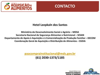 Hetel Leepkaln dos Santos
Ministério do Desenvolvimento Social e Agrário – MDSA
Secretaria Nacional de Segurança Alimentar e Nutricional – SESAN
Departamento de Apoio à Aquisição e à Comercialização da Produção Familiar – DECOM
Coordenação Geral de Aquisição e Distribuição de Alimentos - CGDIA
paacomprainstitucional@mds.gov.br
(61) 2030-1373/1185
CONTACTO
 
