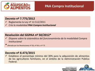 Decreto nº 7.775/2012
 Reglamenta la Ley nº 12.512/2011
 Cría la modalidad PAA Compra Institucional
Resolución del GGPAA nº 50/2012*
 Dispone sobre la sistemática del funcionamiento da la modalidad Compra
Institucional
* alterada por las Resoluciones nº 56; nº 64; e nº 73
Decreto nº 8.473/2015
 Establece el porcentaje mínimo del 30% para la adquisición de alimentos
de los agricultores familiares, en el ámbito de la Administración Pública
Federal.
PAA Compra Institucional
 