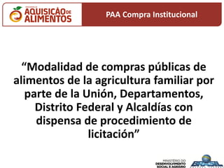 “Modalidad de compras públicas de
alimentos de la agricultura familiar por
parte de la Unión, Departamentos,
Distrito Federal y Alcaldías con
dispensa de procedimiento de
licitación”
PAA Compra Institucional
 