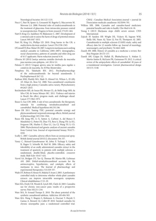 35Revista da Biologia (2014) 13(1)
ib.usp.br/revista
CMAJ : Canadian Medical Association journal = journal de
l’Association medicale canadienne 182:E694-701.
Wilkins MR. 2006. Cannabis and cannabis-based medicines:
potential benefits and risks to health. Clin Med 6:16-18.
Young S (2013) Marijuana stops child’s severe seizure. CNN
International.
Zajicek JP, Sanders HP, Wright DE, Vickery PJ, Ingram WM,
Reilly SM, Nunn AJ, Teare LJ, Fox PJ, Thompson AJ. 2005.
Cannabinoids in multiple sclerosis (CAMS) study: safety and
efficacy data for 12 months follow up. Journal of neurology,
neurosurgery, and psychiatry 76:1664-1669.
Zuardi AW. 2006. History of cannabis as a medicine: a review. Rev
Bras Psiquiatr 28:153-157.
Zuardi AW, Crippa JA, Hallak JE, Bhattacharyya S, Atakan Z,
Martin-Santos R, McGuire PK, Guimaraes FS. 2012. A critical
review of the antipsychotic effects of cannabidiol: 30 years of
a translational investigation. Current pharmaceutical design
18:5131-5140.
Neurological Societies 18:1122-1131.
Nucci C, Bari M, Spano A, Corasaniti M, Bagetta G, Maccarrone M,
Morrone LA. 2008. Potential roles of (endo)cannabinoids in
the treatment of glaucoma: from intraocular pressure control
to neuroprotection. Progress in brain research 173:451-464.
Nutt D, King LA, Saulsbury W, Blakemore C. 2007. Development of
a rational scale to assess the harm of drugs of potential misuse.
Lancet 369:1047-1053.
Nutt DJ, King LA, Phillips LD. 2010. Drug harms in the UK: a
multicriteria decision analysis. Lancet 376:1558-1565.
O’ConnellTJ,Bou-MatarCB.2007.Longtermmarijuanausersseeking
medical cannabis in California (2001-2007): demographics,
social characteristics, patterns of cannabis and other drug use
of 4117 applicants. Harm reduction journal 4:16.
Oliveira M (2014) Justiça autoriza remédio derivado da maconha
para menina com epilepsia., vol. 2014: G1.
Palomo E (2013) Uruguai aprova uma lei inédita para regular o
comércio de maconha. In: El País Montevideo.
Pamplona FA, Takahashi RN. 2012. Psychopharmacology
of the endocannabinoids: far beyond anandamide. J
Psychopharmacol 26:7-22.
Radwan MM, Elsohly MA, Slade D, Ahmed SA, Wilson L, El-Alfy
AT, Khan IA, Ross SA. 2008. Non-cannabinoid constituents
from a high potency Cannabis sativa variety. Phytochemistry
69:2627-2633.
Reichenheim ME, de Souza ER, Moraes CL, de Mello Jorge MH, da
Silva CM, de Souza Minayo MC. 2011. Violence and injuries
in Brazil: the effect, progress made, and challenges ahead.
Lancet 377:1962-1975.
Russo E, Guy GW. 2006. A tale of two cannabinoids: the therapeutic
rationale for combining tetrahydrocannabinol and
cannabidiol. Medical hypotheses 66:234-246.
Russo EB. 2011. Taming THC: potential cannabis synergy and
phytocannabinoid-terpenoid entourage effects. British journal
of pharmacology 163:1344-1364.
Russo EB, Jiang HE, Li X, Sutton A, Carboni A, del Bianco F,
Mandolino G, Potter DJ, Zhao YX, Bera S, Zhang YB, Lu EG,
Ferguson DK, Hueber F, Zhao LC, Liu CJ, Wang YF, Li CS.
2008. Phytochemical and genetic analyses of ancient cannabis
from Central Asia. Journal of experimental botany 59:4171-
4182.
Scully C. 2007. Cannabis; adverse effects from an oromucosal spray.
British dental journal 203:E12; discussion 336-337.
Vaney C, Heinzel-Gutenbrunner M, Jobin P, Tschopp F, Gattlen
B, Hagen U, Schnelle M, Reif M. 2004. Efficacy, safety and
tolerability of an orally administered cannabis extract in the
treatment of spasticity in patients with multiple sclerosis: a
randomized, double-blind, placebo-controlled, crossover
study. Mult Scler 10:417-424.
Varvel SA, Bridgen DT, Tao Q, Thomas BF, Martin BR, Lichtman
AH. 2005. Delta9-tetrahydrocannbinol accounts for the
antinociceptive, hypothermic, and cataleptic effects of
marijuana in mice. The Journal of pharmacology and
experimental therapeutics 314:329-337.
Wade DT, Robson P, House H, Makela P, Aram J. 2003. A preliminary
controlled study to determine whether whole-plant cannabis
extracts can improve intractable neurogenic symptoms.
Clinical rehabilitation 17:21-29.
Ware MA, Doyle CR, Woods R, Lynch ME, Clark AJ. 2003. Cannabis
use for chronic non-cancer pain: results of a prospective
survey. Pain 102:211-216.
Ware MA, St Arnaud-Trempe E. 2010. The abuse potential of the
synthetic cannabinoid nabilone. Addiction 105:494-503.
Ware MA, Wang T, Shapiro S, Robinson A, Ducruet T, Huynh T,
Gamsa A, Bennett GJ, Collet JP. 2010. Smoked cannabis for
chronic neuropathic pain: a randomized controlled trial.
 
