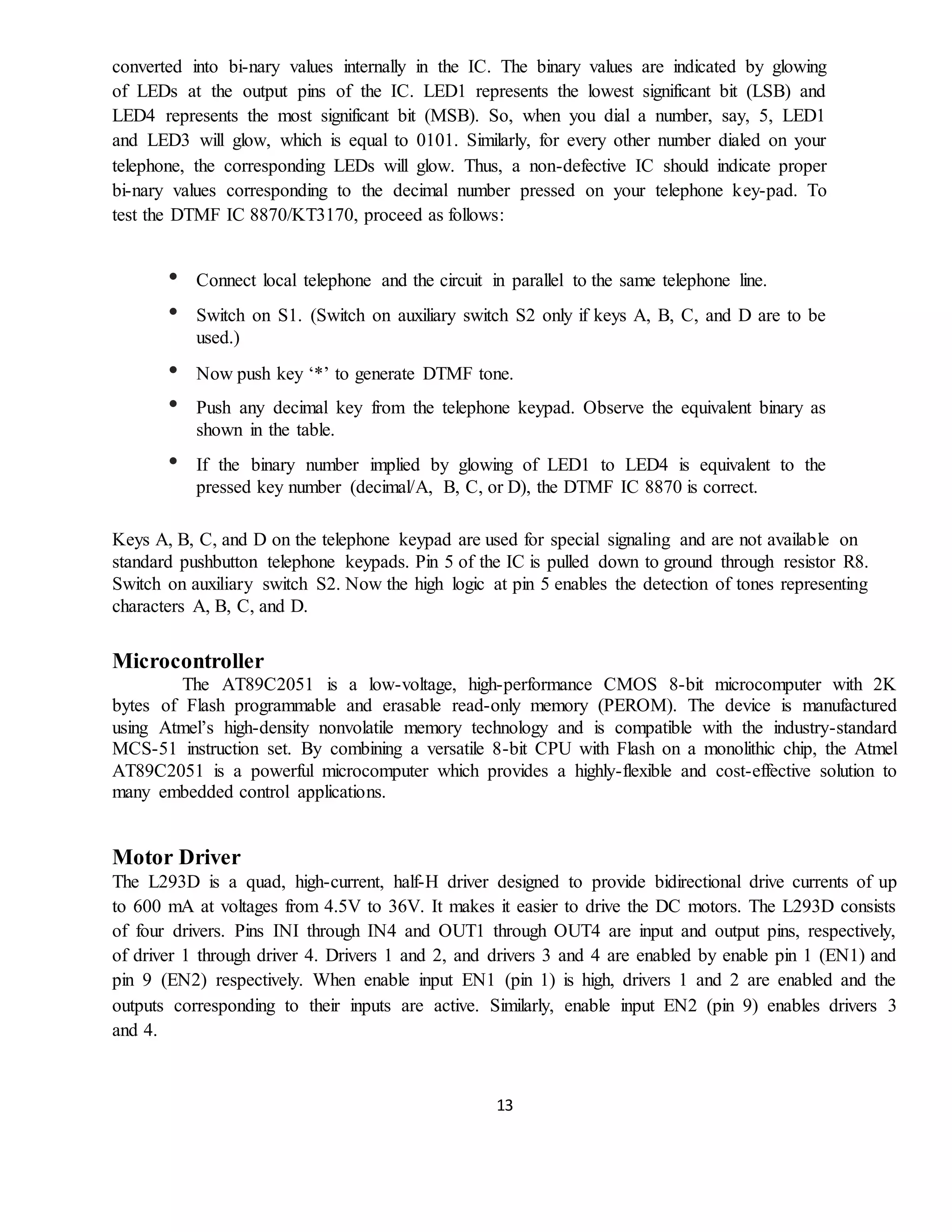 13
converted into bi-nary values internally in the IC. The binary values are indicated by glowing
of LEDs at the output pins of the IC. LED1 represents the lowest significant bit (LSB) and
LED4 represents the most significant bit (MSB). So, when you dial a number, say, 5, LED1
and LED3 will glow, which is equal to 0101. Similarly, for every other number dialed on your
telephone, the corresponding LEDs will glow. Thus, a non-defective IC should indicate proper
bi-nary values corresponding to the decimal number pressed on your telephone key-pad. To
test the DTMF IC 8870/KT3170, proceed as follows:
• Connect local telephone and the circuit in parallel to the same telephone line.
• Switch on S1. (Switch on auxiliary switch S2 only if keys A, B, C, and D are to be
used.)
• Now push key ‘*’ to generate DTMF tone.
• Push any decimal key from the telephone keypad. Observe the equivalent binary as
shown in the table.
• If the binary number implied by glowing of LED1 to LED4 is equivalent to the
pressed key number (decimal/A, B, C, or D), the DTMF IC 8870 is correct.
Keys A, B, C, and D on the telephone keypad are used for special signaling and are not available on
standard pushbutton telephone keypads. Pin 5 of the IC is pulled down to ground through resistor R8.
Switch on auxiliary switch S2. Now the high logic at pin 5 enables the detection of tones representing
characters A, B, C, and D.
Microcontroller
The AT89C2051 is a low-voltage, high-performance CMOS 8-bit microcomputer with 2K
bytes of Flash programmable and erasable read-only memory (PEROM). The device is manufactured
using Atmel’s high-density nonvolatile memory technology and is compatible with the industry-standard
MCS-51 instruction set. By combining a versatile 8-bit CPU with Flash on a monolithic chip, the Atmel
AT89C2051 is a powerful microcomputer which provides a highly-flexible and cost-effective solution to
many embedded control applications.
Motor Driver
The L293D is a quad, high-current, half-H driver designed to provide bidirectional drive currents of up
to 600 mA at voltages from 4.5V to 36V. It makes it easier to drive the DC motors. The L293D consists
of four drivers. Pins INI through IN4 and OUT1 through OUT4 are input and output pins, respectively,
of driver 1 through driver 4. Drivers 1 and 2, and drivers 3 and 4 are enabled by enable pin 1 (EN1) and
pin 9 (EN2) respectively. When enable input EN1 (pin 1) is high, drivers 1 and 2 are enabled and the
outputs corresponding to their inputs are active. Similarly, enable input EN2 (pin 9) enables drivers 3
and 4.
 