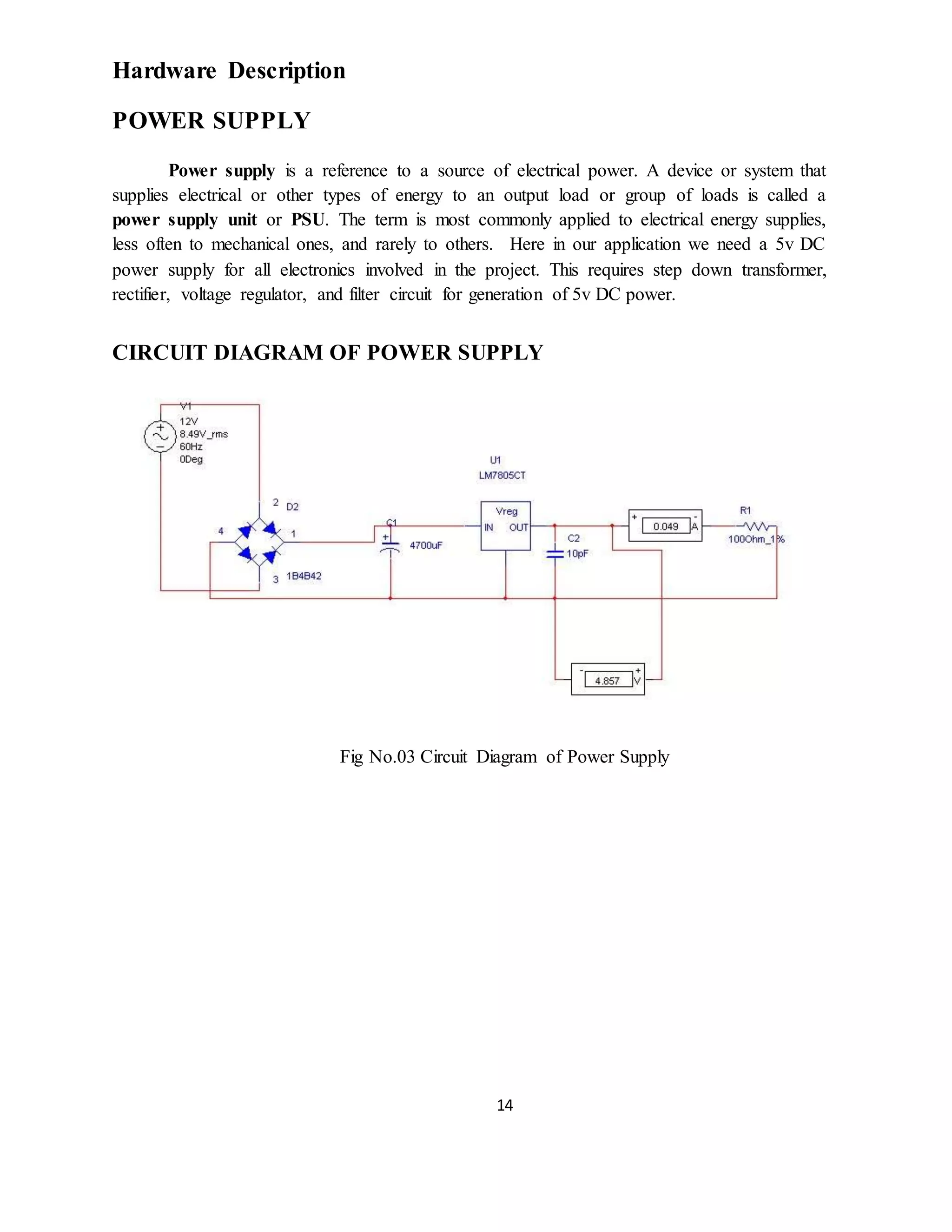 14
Hardware Description
POWER SUPPLY
Power supply is a reference to a source of electrical power. A device or system that
supplies electrical or other types of energy to an output load or group of loads is called a
power supply unit or PSU. The term is most commonly applied to electrical energy supplies,
less often to mechanical ones, and rarely to others. Here in our application we need a 5v DC
power supply for all electronics involved in the project. This requires step down transformer,
rectifier, voltage regulator, and filter circuit for generation of 5v DC power.
CIRCUIT DIAGRAM OF POWER SUPPLY
Fig No.03 Circuit Diagram of Power Supply
 