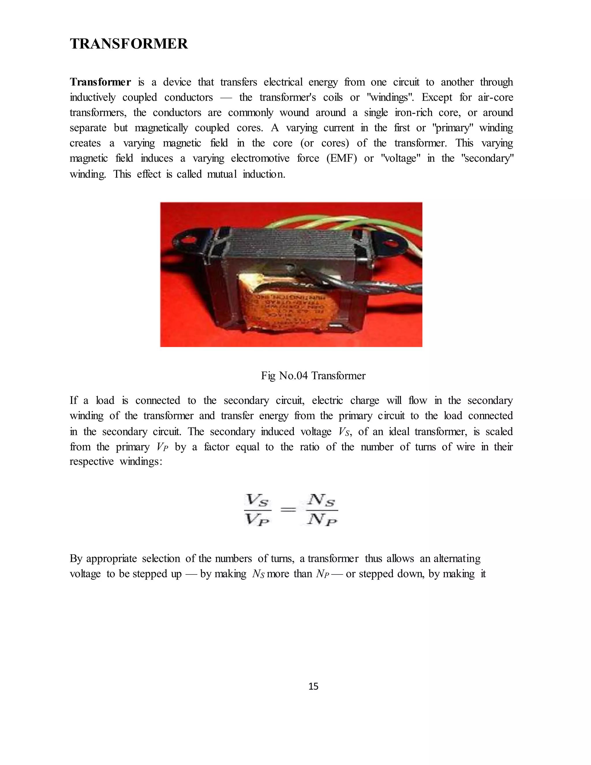 15
TRANSFORMER
Transformer is a device that transfers electrical energy from one circuit to another through
inductively coupled conductors — the transformer's coils or "windings". Except for air-core
transformers, the conductors are commonly wound around a single iron-rich core, or around
separate but magnetically coupled cores. A varying current in the first or "primary" winding
creates a varying magnetic field in the core (or cores) of the transformer. This varying
magnetic field induces a varying electromotive force (EMF) or "voltage" in the "secondary"
winding. This effect is called mutual induction.
Fig No.04 Transformer
If a load is connected to the secondary circuit, electric charge will flow in the secondary
winding of the transformer and transfer energy from the primary circuit to the load connected
in the secondary circuit. The secondary induced voltage VS, of an ideal transformer, is scaled
from the primary VP by a factor equal to the ratio of the number of turns of wire in their
respective windings:
By appropriate selection of the numbers of turns, a transformer thus allows an alternating
voltage to be stepped up — by making NS more than NP — or stepped down, by making it
 