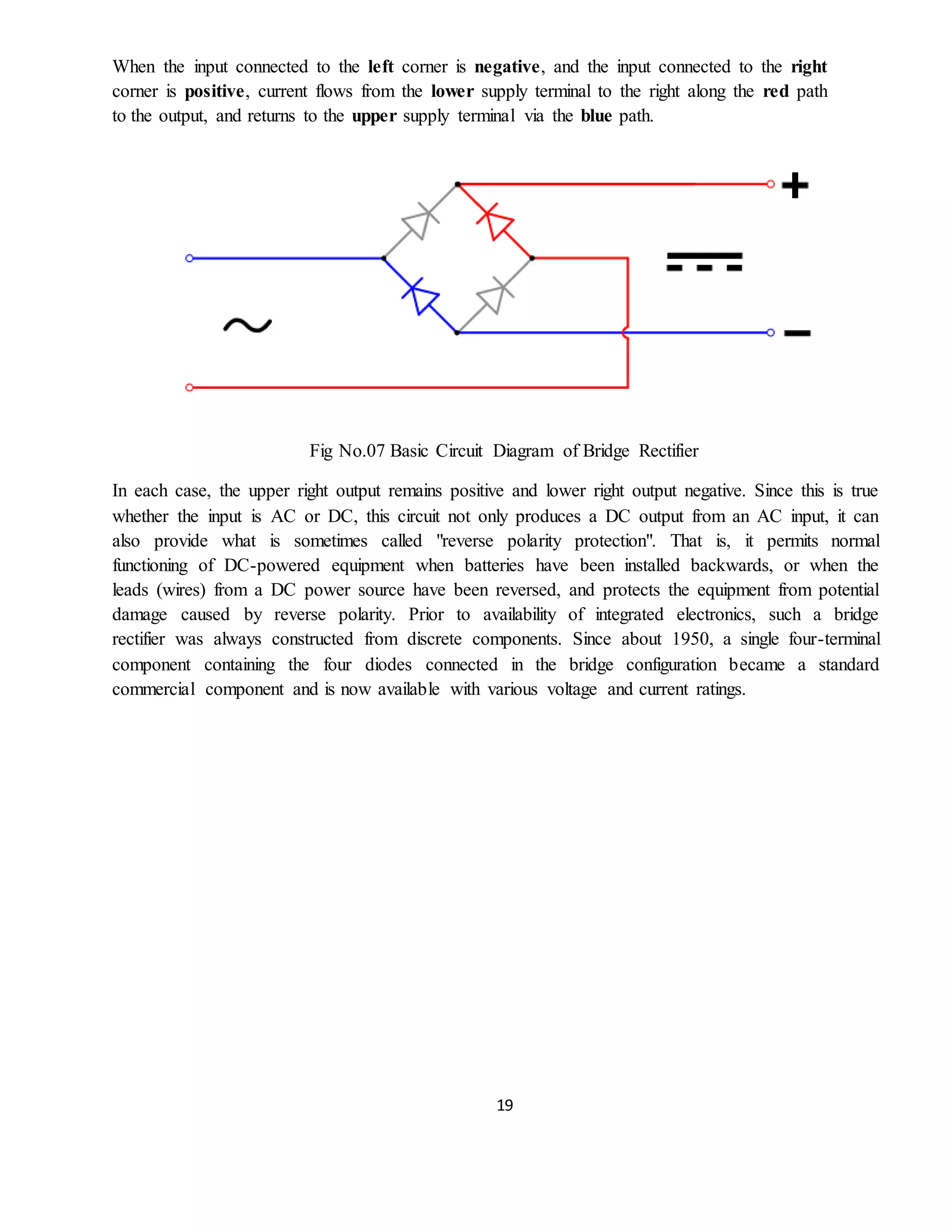 19
When the input connected to the left corner is negative, and the input connected to the right
corner is positive, current flows from the lower supply terminal to the right along the red path
to the output, and returns to the upper supply terminal via the blue path.
Fig No.07 Basic Circuit Diagram of Bridge Rectifier
In each case, the upper right output remains positive and lower right output negative. Since this is true
whether the input is AC or DC, this circuit not only produces a DC output from an AC input, it can
also provide what is sometimes called "reverse polarity protection". That is, it permits normal
functioning of DC-powered equipment when batteries have been installed backwards, or when the
leads (wires) from a DC power source have been reversed, and protects the equipment from potential
damage caused by reverse polarity. Prior to availability of integrated electronics, such a bridge
rectifier was always constructed from discrete components. Since about 1950, a single four-terminal
component containing the four diodes connected in the bridge configuration became a standard
commercial component and is now available with various voltage and current ratings.
 