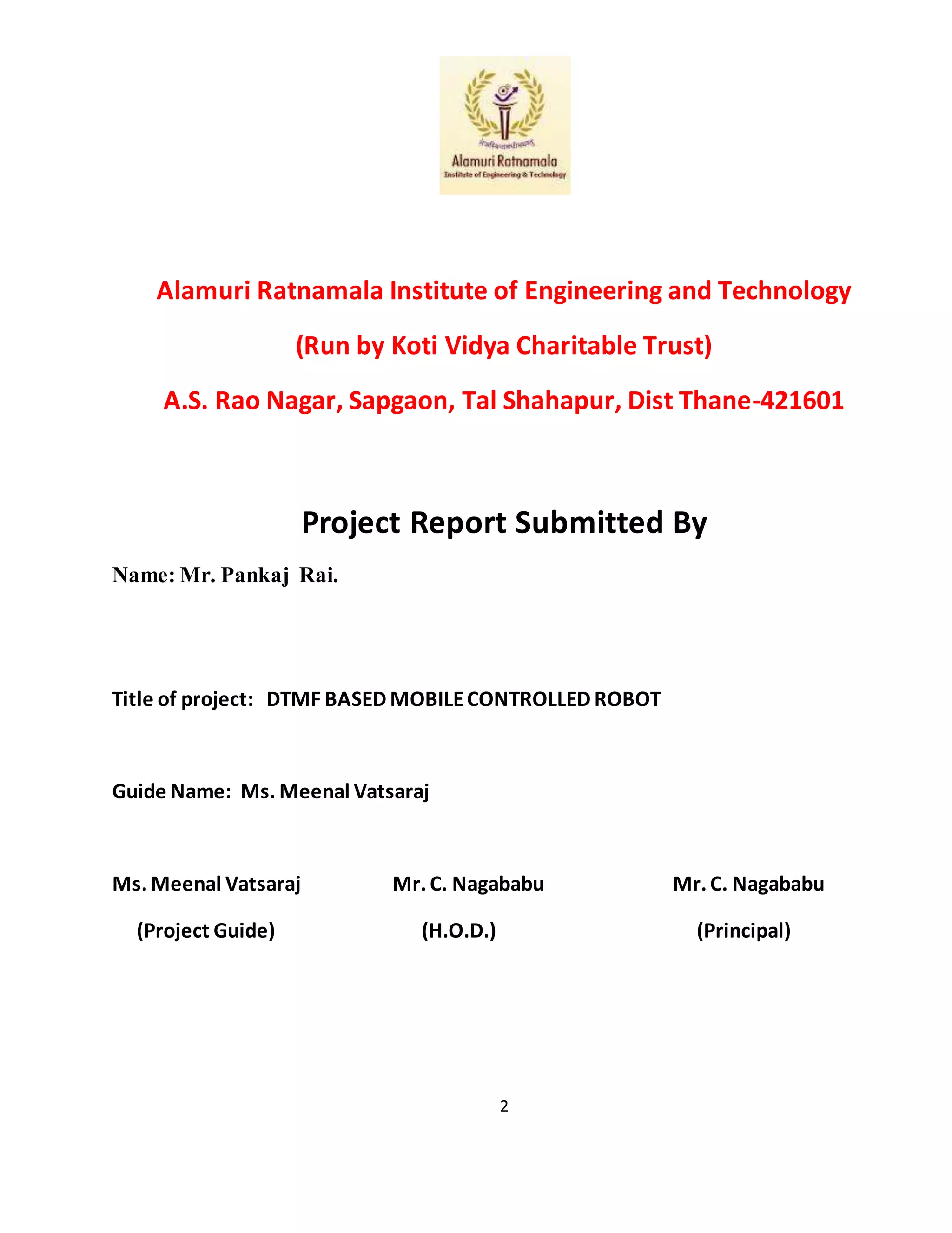 2
Alamuri Ratnamala Institute of Engineering and Technology
(Run by Koti Vidya Charitable Trust)
A.S. Rao Nagar, Sapgaon, Tal Shahapur, Dist Thane-421601
Project Report Submitted By
Name: Mr. Pankaj Rai.
Title of project: DTMF BASED MOBILECONTROLLED ROBOT
Guide Name: Ms. Meenal Vatsaraj
Ms. Meenal Vatsaraj Mr. C. Nagababu Mr. C. Nagababu
(Project Guide) (H.O.D.) (Principal)
 
