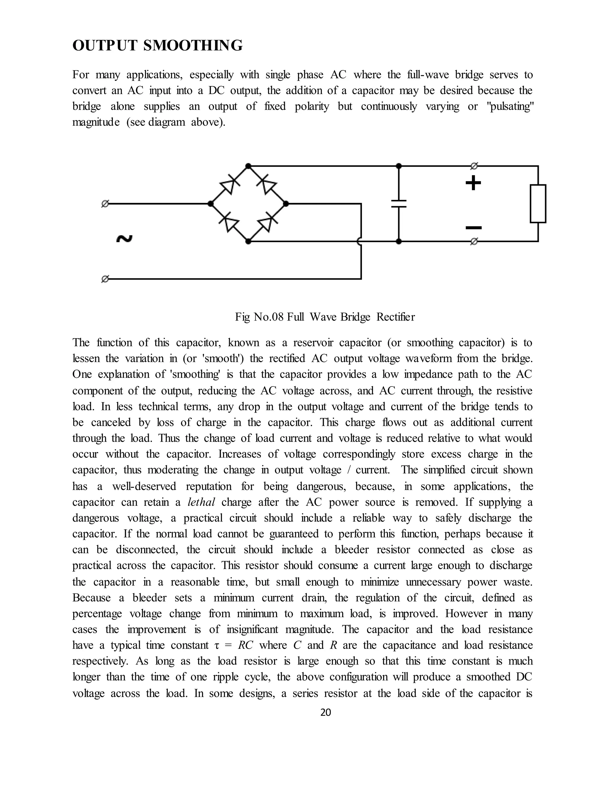20
OUTPUT SMOOTHING
For many applications, especially with single phase AC where the full-wave bridge serves to
convert an AC input into a DC output, the addition of a capacitor may be desired because the
bridge alone supplies an output of fixed polarity but continuously varying or "pulsating"
magnitude (see diagram above).
Fig No.08 Full Wave Bridge Rectifier
The function of this capacitor, known as a reservoir capacitor (or smoothing capacitor) is to
lessen the variation in (or 'smooth') the rectified AC output voltage waveform from the bridge.
One explanation of 'smoothing' is that the capacitor provides a low impedance path to the AC
component of the output, reducing the AC voltage across, and AC current through, the resistive
load. In less technical terms, any drop in the output voltage and current of the bridge tends to
be canceled by loss of charge in the capacitor. This charge flows out as additional current
through the load. Thus the change of load current and voltage is reduced relative to what would
occur without the capacitor. Increases of voltage correspondingly store excess charge in the
capacitor, thus moderating the change in output voltage / current. The simplified circuit shown
has a well-deserved reputation for being dangerous, because, in some applications, the
capacitor can retain a lethal charge after the AC power source is removed. If supplying a
dangerous voltage, a practical circuit should include a reliable way to safely discharge the
capacitor. If the normal load cannot be guaranteed to perform this function, perhaps because it
can be disconnected, the circuit should include a bleeder resistor connected as close as
practical across the capacitor. This resistor should consume a current large enough to discharge
the capacitor in a reasonable time, but small enough to minimize unnecessary power waste.
Because a bleeder sets a minimum current drain, the regulation of the circuit, defined as
percentage voltage change from minimum to maximum load, is improved. However in many
cases the improvement is of insignificant magnitude. The capacitor and the load resistance
have a typical time constant τ = RC where C and R are the capacitance and load resistance
respectively. As long as the load resistor is large enough so that this time constant is much
longer than the time of one ripple cycle, the above configuration will produce a smoothed DC
voltage across the load. In some designs, a series resistor at the load side of the capacitor is
 