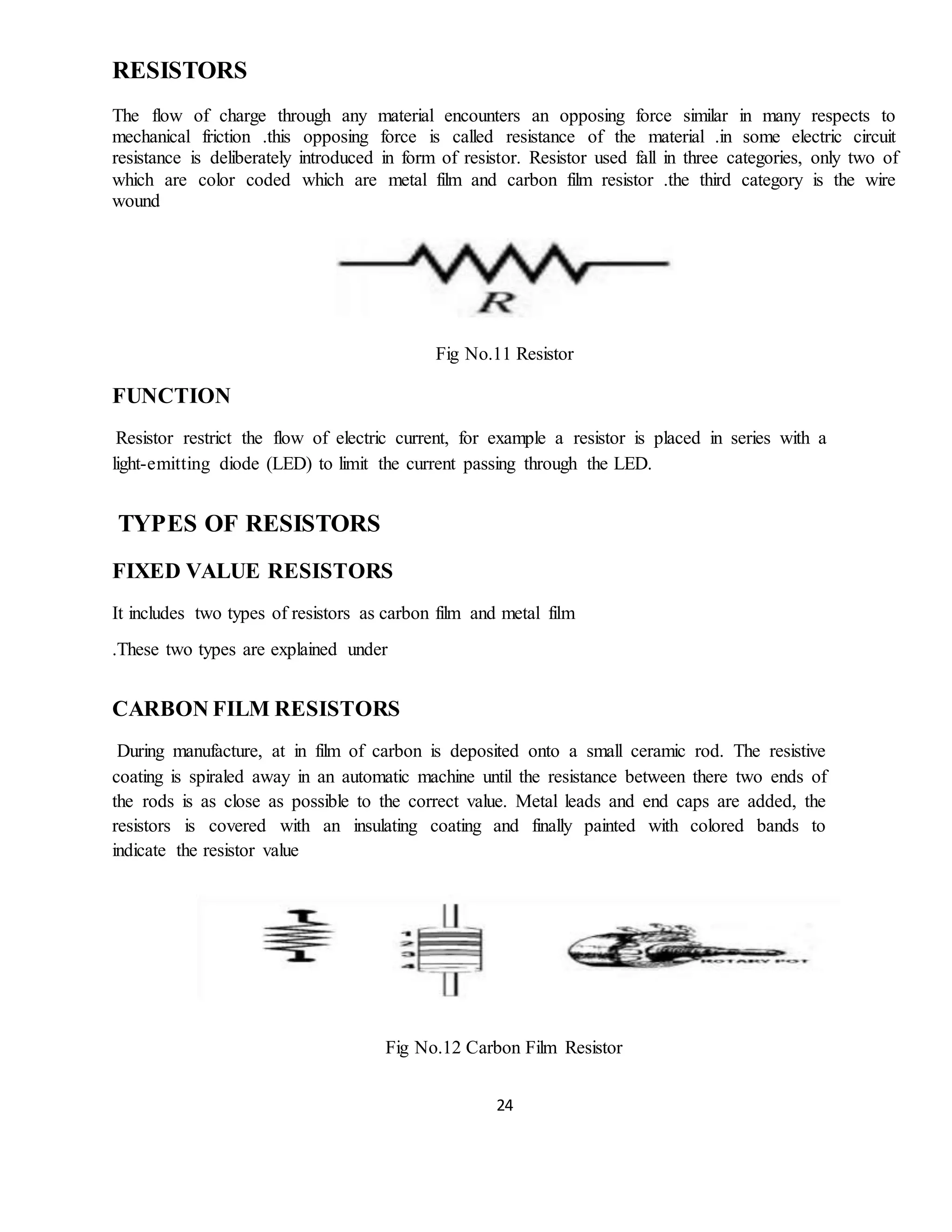 24
RESISTORS
The flow of charge through any material encounters an opposing force similar in many respects to
mechanical friction .this opposing force is called resistance of the material .in some electric circuit
resistance is deliberately introduced in form of resistor. Resistor used fall in three categories, only two of
which are color coded which are metal film and carbon film resistor .the third category is the wire
wound
Fig No.11 Resistor
FUNCTION
Resistor restrict the flow of electric current, for example a resistor is placed in series with a
light-emitting diode (LED) to limit the current passing through the LED.
TYPES OF RESISTORS
FIXED VALUE RESISTORS
It includes two types of resistors as carbon film and metal film
.These two types are explained under
CARBON FILM RESISTORS
During manufacture, at in film of carbon is deposited onto a small ceramic rod. The resistive
coating is spiraled away in an automatic machine until the resistance between there two ends of
the rods is as close as possible to the correct value. Metal leads and end caps are added, the
resistors is covered with an insulating coating and finally painted with colored bands to
indicate the resistor value
Fig No.12 Carbon Film Resistor
 