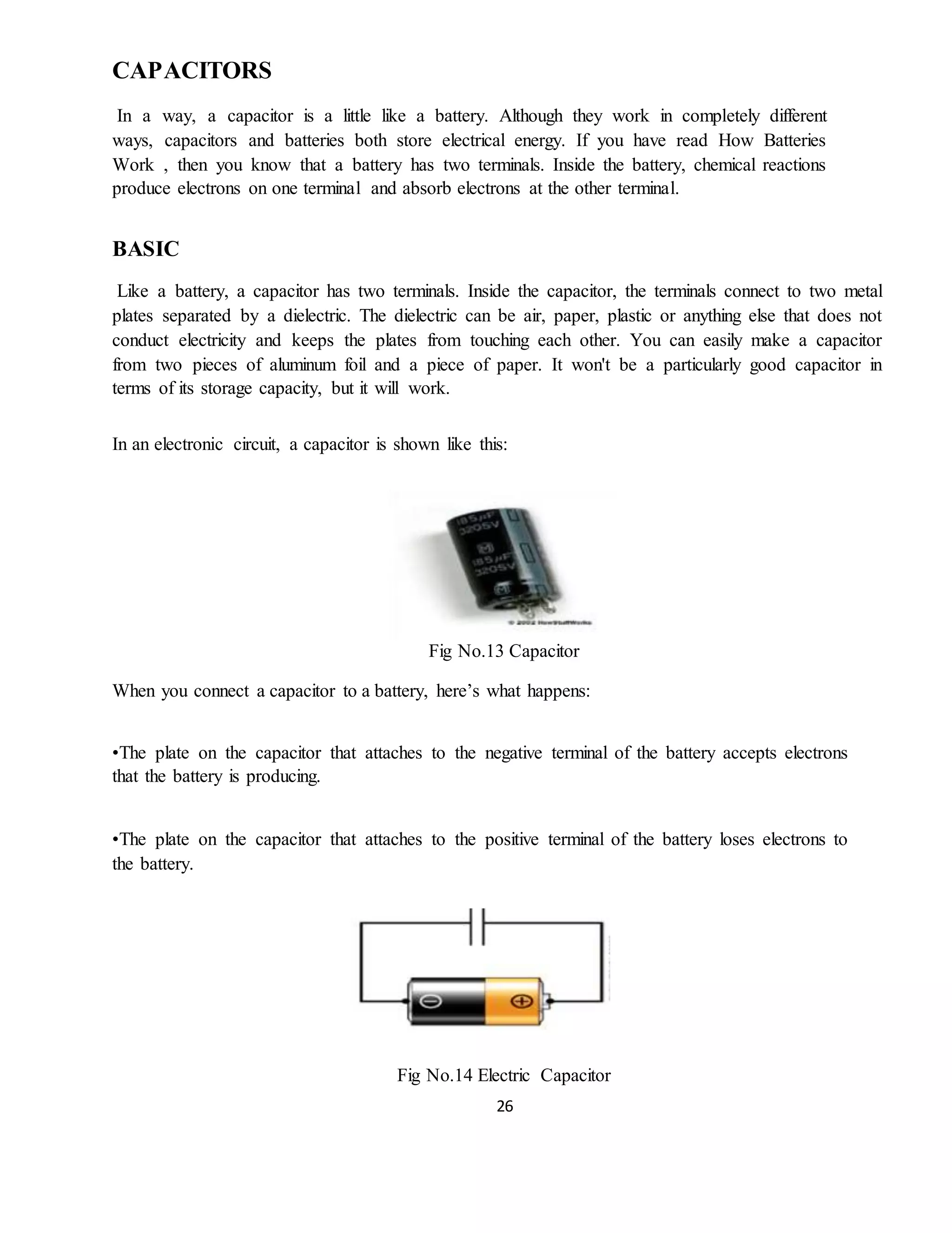 26
CAPACITORS
In a way, a capacitor is a little like a battery. Although they work in completely different
ways, capacitors and batteries both store electrical energy. If you have read How Batteries
Work , then you know that a battery has two terminals. Inside the battery, chemical reactions
produce electrons on one terminal and absorb electrons at the other terminal.
BASIC
Like a battery, a capacitor has two terminals. Inside the capacitor, the terminals connect to two metal
plates separated by a dielectric. The dielectric can be air, paper, plastic or anything else that does not
conduct electricity and keeps the plates from touching each other. You can easily make a capacitor
from two pieces of aluminum foil and a piece of paper. It won't be a particularly good capacitor in
terms of its storage capacity, but it will work.
In an electronic circuit, a capacitor is shown like this:
Fig No.13 Capacitor
When you connect a capacitor to a battery, here’s what happens:
•The plate on the capacitor that attaches to the negative terminal of the battery accepts electrons
that the battery is producing.
•The plate on the capacitor that attaches to the positive terminal of the battery loses electrons to
the battery.
Fig No.14 Electric Capacitor
 