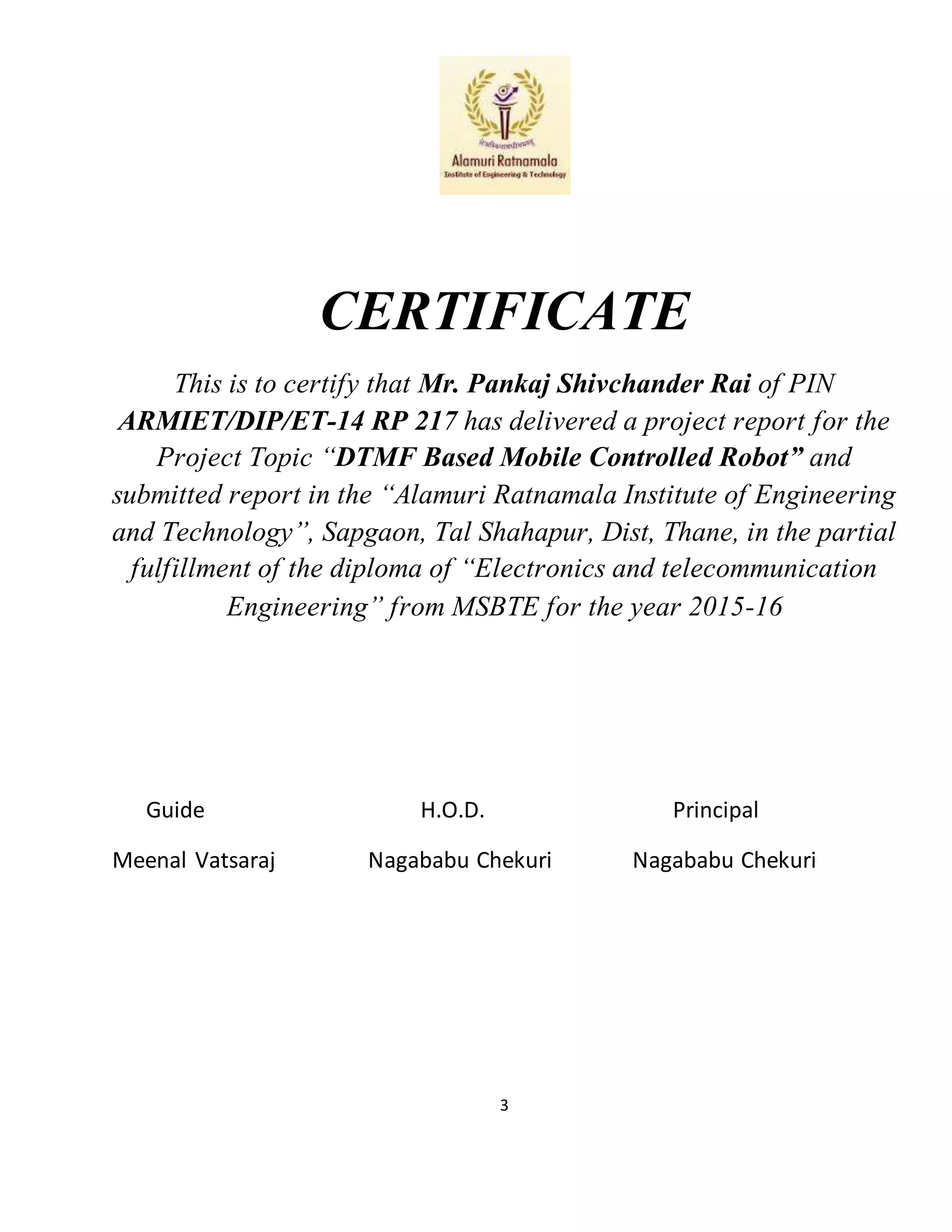 3
CERTIFICATE
This is to certify that Mr. Pankaj Shivchander Rai of PIN
ARMIET/DIP/ET-14 RP 217 has delivered a project report for the
Project Topic “DTMF Based Mobile Controlled Robot” and
submitted report in the “Alamuri Ratnamala Institute of Engineering
and Technology”, Sapgaon, Tal Shahapur, Dist, Thane, in the partial
fulfillment of the diploma of “Electronics and telecommunication
Engineering” from MSBTE for the year 2015-16
Guide H.O.D. Principal
Meenal Vatsaraj Nagababu Chekuri Nagababu Chekuri
 