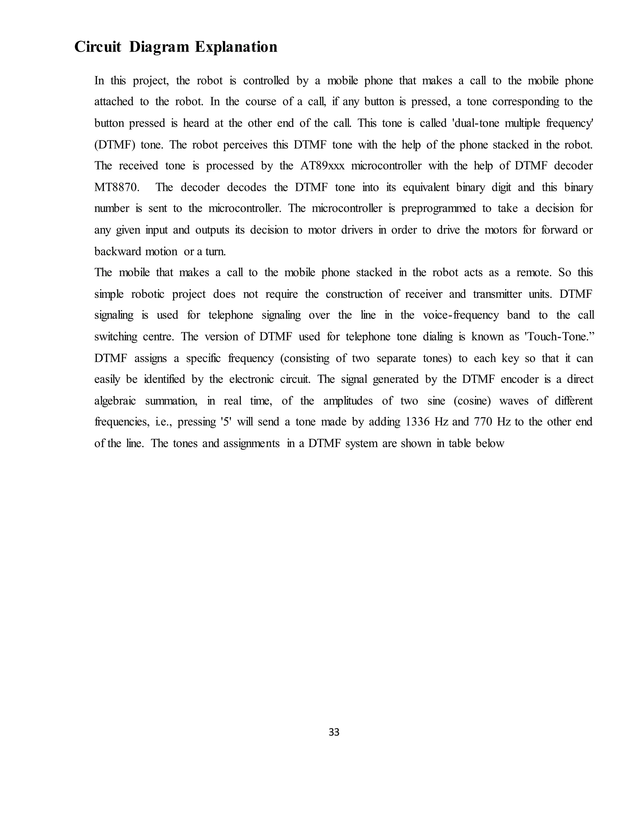 33
Circuit Diagram Explanation
In this project, the robot is controlled by a mobile phone that makes a call to the mobile phone
attached to the robot. In the course of a call, if any button is pressed, a tone corresponding to the
button pressed is heard at the other end of the call. This tone is called 'dual-tone multiple frequency'
(DTMF) tone. The robot perceives this DTMF tone with the help of the phone stacked in the robot.
The received tone is processed by the AT89xxx microcontroller with the help of DTMF decoder
MT8870. The decoder decodes the DTMF tone into its equivalent binary digit and this binary
number is sent to the microcontroller. The microcontroller is preprogrammed to take a decision for
any given input and outputs its decision to motor drivers in order to drive the motors for forward or
backward motion or a turn.
The mobile that makes a call to the mobile phone stacked in the robot acts as a remote. So this
simple robotic project does not require the construction of receiver and transmitter units. DTMF
signaling is used for telephone signaling over the line in the voice-frequency band to the call
switching centre. The version of DTMF used for telephone tone dialing is known as 'Touch-Tone.”
DTMF assigns a specific frequency (consisting of two separate tones) to each key so that it can
easily be identified by the electronic circuit. The signal generated by the DTMF encoder is a direct
algebraic summation, in real time, of the amplitudes of two sine (cosine) waves of different
frequencies, i.e., pressing '5' will send a tone made by adding 1336 Hz and 770 Hz to the other end
of the line. The tones and assignments in a DTMF system are shown in table below
 