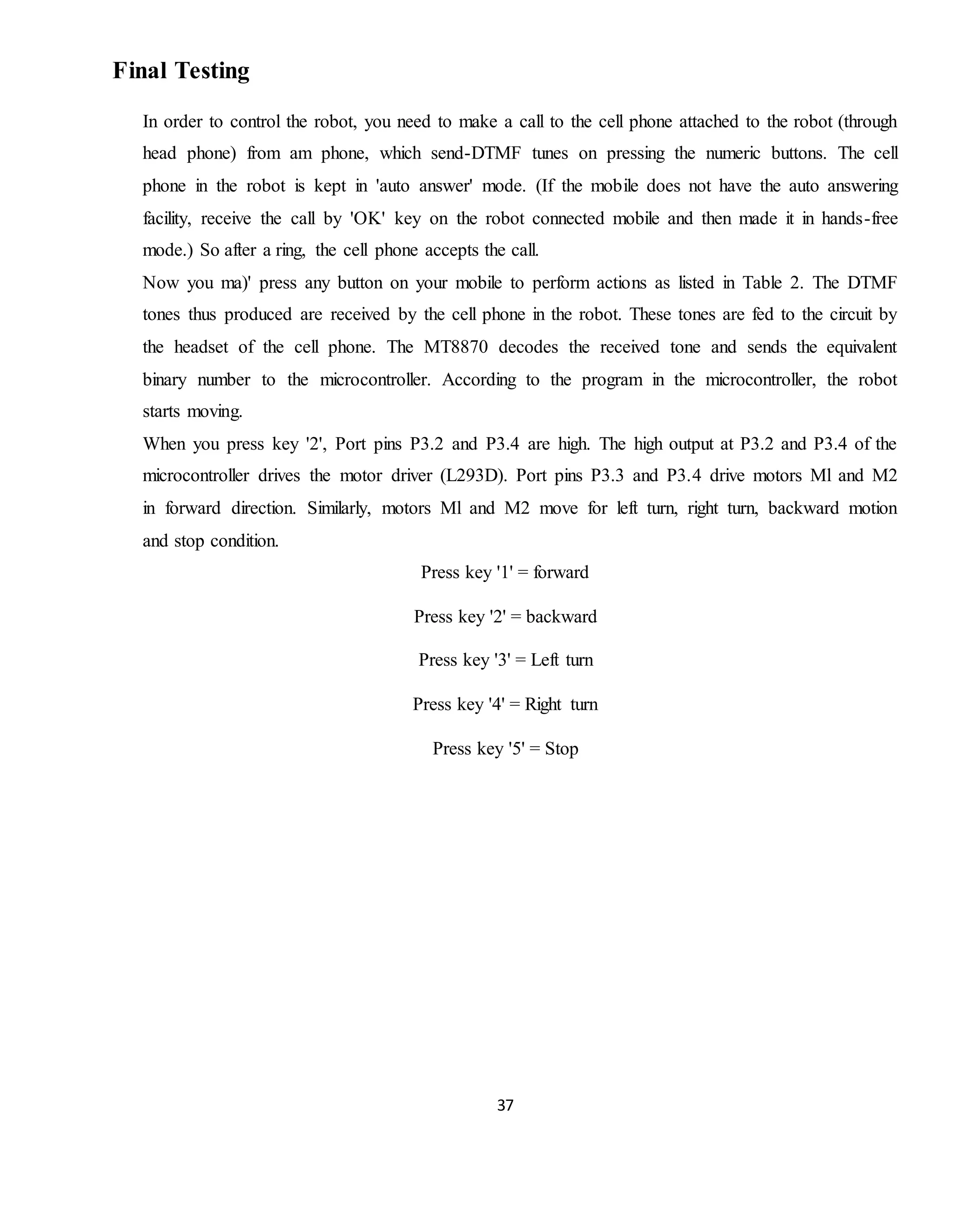 37
Final Testing
In order to control the robot, you need to make a call to the cell phone attached to the robot (through
head phone) from am phone, which send-DTMF tunes on pressing the numeric buttons. The cell
phone in the robot is kept in 'auto answer' mode. (If the mobile does not have the auto answering
facility, receive the call by 'OK' key on the robot connected mobile and then made it in hands-free
mode.) So after a ring, the cell phone accepts the call.
Now you ma)' press any button on your mobile to perform actions as listed in Table 2. The DTMF
tones thus produced are received by the cell phone in the robot. These tones are fed to the circuit by
the headset of the cell phone. The MT8870 decodes the received tone and sends the equivalent
binary number to the microcontroller. According to the program in the microcontroller, the robot
starts moving.
When you press key '2', Port pins P3.2 and P3.4 are high. The high output at P3.2 and P3.4 of the
microcontroller drives the motor driver (L293D). Port pins P3.3 and P3.4 drive motors Ml and M2
in forward direction. Similarly, motors Ml and M2 move for left turn, right turn, backward motion
and stop condition.
Press key '1' = forward
Press key '2' = backward
Press key '3' = Left turn
Press key '4' = Right turn
Press key '5' = Stop
 