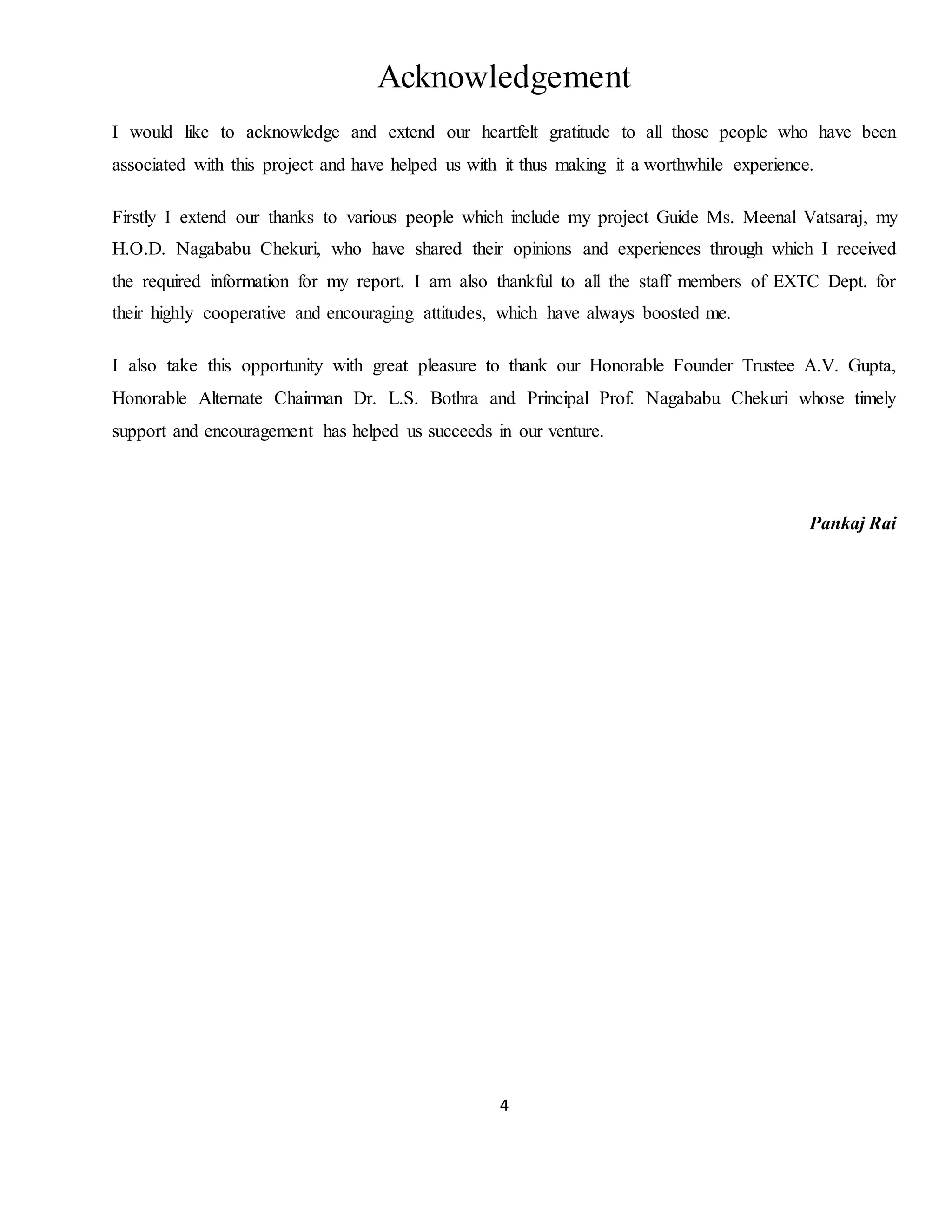 4
Acknowledgement
I would like to acknowledge and extend our heartfelt gratitude to all those people who have been
associated with this project and have helped us with it thus making it a worthwhile experience.
Firstly I extend our thanks to various people which include my project Guide Ms. Meenal Vatsaraj, my
H.O.D. Nagababu Chekuri, who have shared their opinions and experiences through which I received
the required information for my report. I am also thankful to all the staff members of EXTC Dept. for
their highly cooperative and encouraging attitudes, which have always boosted me.
I also take this opportunity with great pleasure to thank our Honorable Founder Trustee A.V. Gupta,
Honorable Alternate Chairman Dr. L.S. Bothra and Principal Prof. Nagababu Chekuri whose timely
support and encouragement has helped us succeeds in our venture.
Pankaj Rai
 