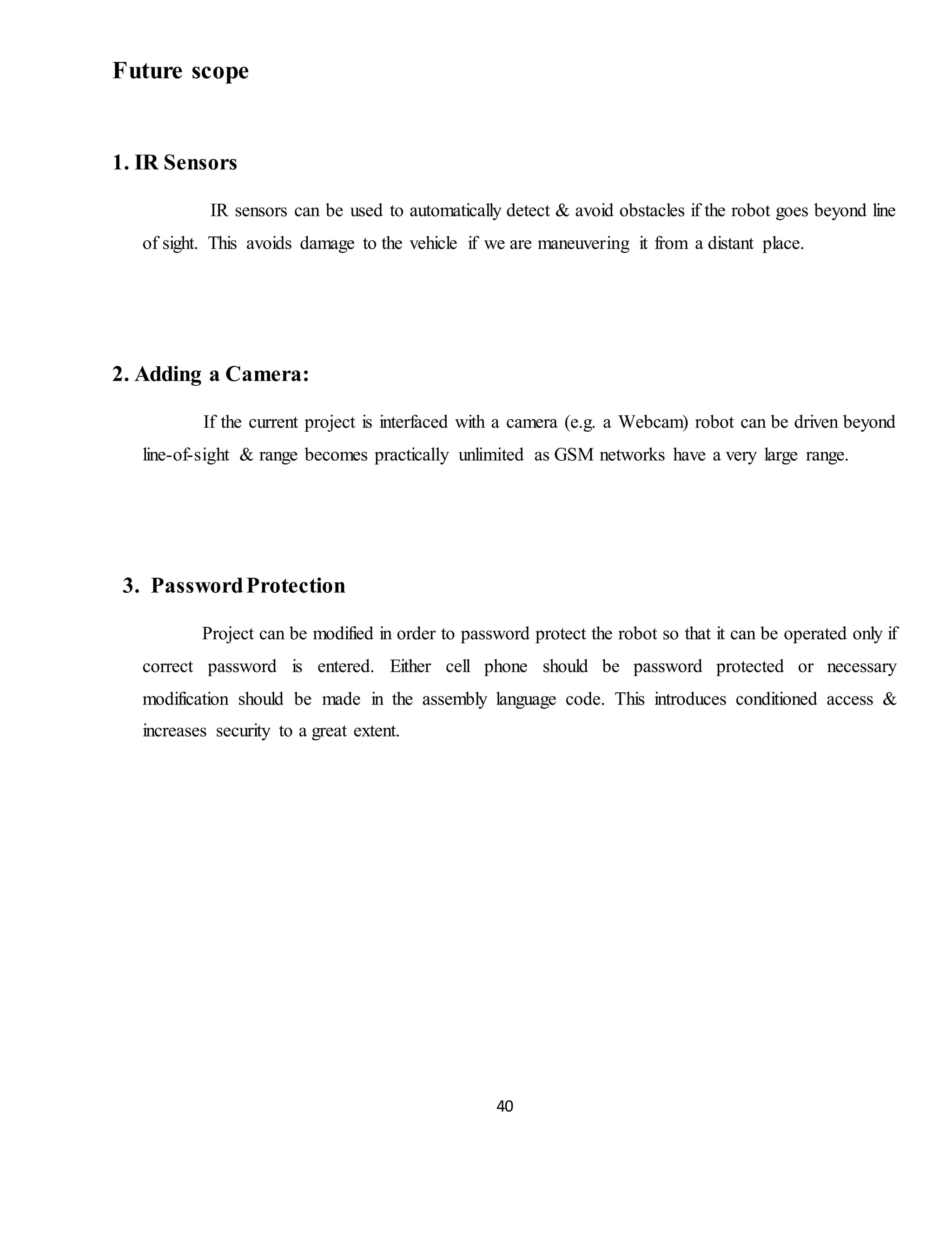 40
Future scope
1. IR Sensors
IR sensors can be used to automatically detect & avoid obstacles if the robot goes beyond line
of sight. This avoids damage to the vehicle if we are maneuvering it from a distant place.
2. Adding a Camera:
If the current project is interfaced with a camera (e.g. a Webcam) robot can be driven beyond
line-of-sight & range becomes practically unlimited as GSM networks have a very large range.
3. PasswordProtection
Project can be modified in order to password protect the robot so that it can be operated only if
correct password is entered. Either cell phone should be password protected or necessary
modification should be made in the assembly language code. This introduces conditioned access &
increases security to a great extent.
 