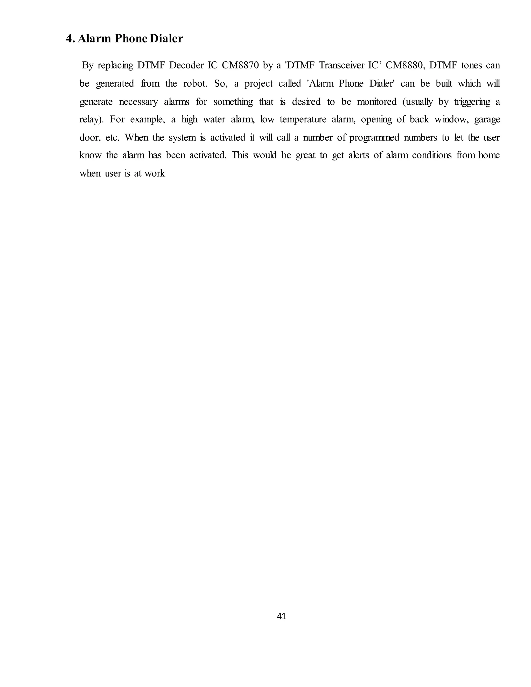 41
4. Alarm Phone Dialer
By replacing DTMF Decoder IC CM8870 by a 'DTMF Transceiver IC’ CM8880, DTMF tones can
be generated from the robot. So, a project called 'Alarm Phone Dialer' can be built which will
generate necessary alarms for something that is desired to be monitored (usually by triggering a
relay). For example, a high water alarm, low temperature alarm, opening of back window, garage
door, etc. When the system is activated it will call a number of programmed numbers to let the user
know the alarm has been activated. This would be great to get alerts of alarm conditions from home
when user is at work
 