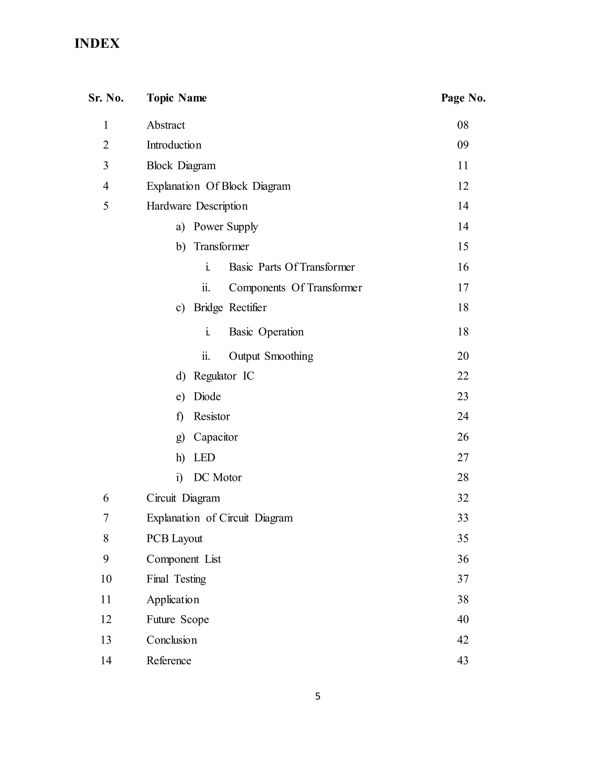 5
INDEX
Sr. No. Topic Name Page No.
1 Abstract 08
2 Introduction 09
3 Block Diagram 11
4 Explanation Of Block Diagram 12
5 Hardware Description 14
a) Power Supply 14
b) Transformer 15
i. Basic Parts Of Transformer 16
ii. Components Of Transformer 17
c) Bridge Rectifier 18
i. Basic Operation 18
ii. Output Smoothing 20
d) Regulator IC 22
e) Diode 23
f) Resistor 24
g) Capacitor 26
h) LED 27
i) DC Motor 28
6 Circuit Diagram 32
7 Explanation of Circuit Diagram 33
8 PCB Layout 35
9 Component List 36
10 Final Testing 37
11 Application 38
12 Future Scope 40
13 Conclusion 42
14 Reference 43
 