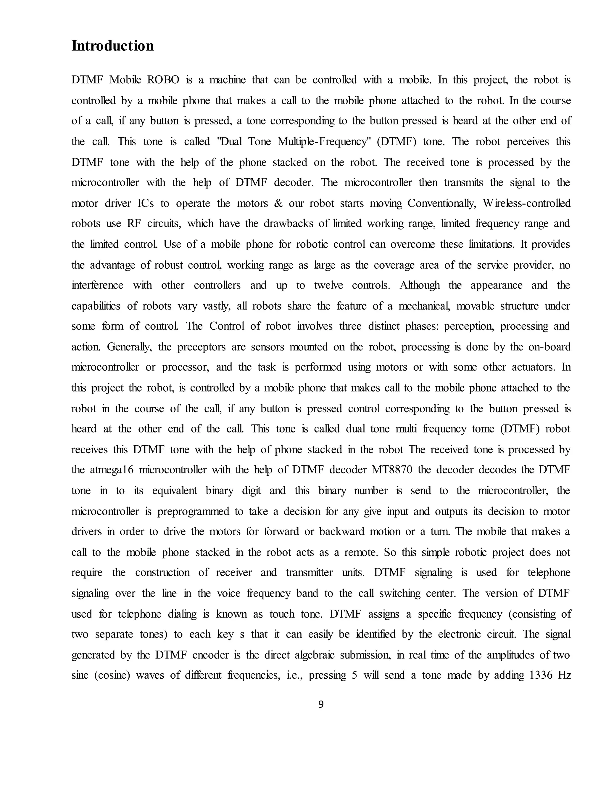 9
Introduction
DTMF Mobile ROBO is a machine that can be controlled with a mobile. In this project, the robot is
controlled by a mobile phone that makes a call to the mobile phone attached to the robot. In the course
of a call, if any button is pressed, a tone corresponding to the button pressed is heard at the other end of
the call. This tone is called "Dual Tone Multiple-Frequency" (DTMF) tone. The robot perceives this
DTMF tone with the help of the phone stacked on the robot. The received tone is processed by the
microcontroller with the help of DTMF decoder. The microcontroller then transmits the signal to the
motor driver ICs to operate the motors & our robot starts moving Conventionally, Wireless-controlled
robots use RF circuits, which have the drawbacks of limited working range, limited frequency range and
the limited control. Use of a mobile phone for robotic control can overcome these limitations. It provides
the advantage of robust control, working range as large as the coverage area of the service provider, no
interference with other controllers and up to twelve controls. Although the appearance and the
capabilities of robots vary vastly, all robots share the feature of a mechanical, movable structure under
some form of control. The Control of robot involves three distinct phases: perception, processing and
action. Generally, the preceptors are sensors mounted on the robot, processing is done by the on-board
microcontroller or processor, and the task is performed using motors or with some other actuators. In
this project the robot, is controlled by a mobile phone that makes call to the mobile phone attached to the
robot in the course of the call, if any button is pressed control corresponding to the button pressed is
heard at the other end of the call. This tone is called dual tone multi frequency tome (DTMF) robot
receives this DTMF tone with the help of phone stacked in the robot The received tone is processed by
the atmega16 microcontroller with the help of DTMF decoder MT8870 the decoder decodes the DTMF
tone in to its equivalent binary digit and this binary number is send to the microcontroller, the
microcontroller is preprogrammed to take a decision for any give input and outputs its decision to motor
drivers in order to drive the motors for forward or backward motion or a turn. The mobile that makes a
call to the mobile phone stacked in the robot acts as a remote. So this simple robotic project does not
require the construction of receiver and transmitter units. DTMF signaling is used for telephone
signaling over the line in the voice frequency band to the call switching center. The version of DTMF
used for telephone dialing is known as touch tone. DTMF assigns a specific frequency (consisting of
two separate tones) to each key s that it can easily be identified by the electronic circuit. The signal
generated by the DTMF encoder is the direct algebraic submission, in real time of the amplitudes of two
sine (cosine) waves of different frequencies, i.e., pressing 5 will send a tone made by adding 1336 Hz
 