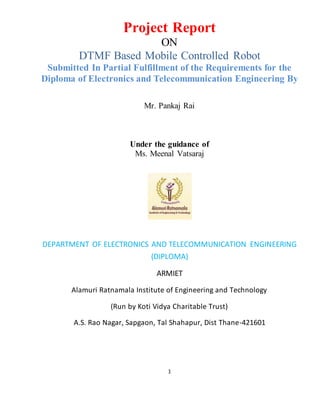 1
Project Report
ON
DTMF Based Mobile Controlled Robot
Submitted In Partial Fulfillment of the Requirements for the
Diploma of Electronics and Telecommunication Engineering By
Mr. Pankaj Rai
Under the guidance of
Ms. Meenal Vatsaraj
DEPARTMENT OF ELECTRONICS AND TELECOMMUNICATION ENGINEERING
(DIPLOMA)
ARMIET
Alamuri Ratnamala Institute of Engineering and Technology
(Run by Koti Vidya Charitable Trust)
A.S. Rao Nagar, Sapgaon, Tal Shahapur, Dist Thane-421601
 