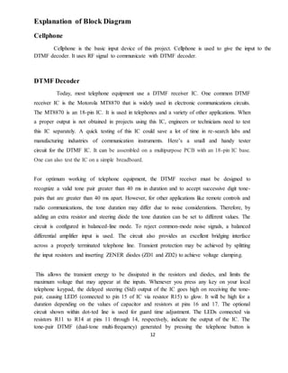 12
Explanation of Block Diagram
Cellphone
Cellphone is the basic input device of this project. Cellphone is used to give the input to the
DTMF decoder. It uses RF signal to communicate with DTMF decoder.
DTMF Decoder
Today, most telephone equipment use a DTMF receiver IC. One common DTMF
receiver IC is the Motorola MT8870 that is widely used in electronic communications circuits.
The MT8870 is an 18-pin IC. It is used in telephones and a variety of other applications. When
a proper output is not obtained in projects using this IC, engineers or technicians need to test
this IC separately. A quick testing of this IC could save a lot of time in re-search labs and
manufacturing industries of communication instruments. Here’s a small and handy tester
circuit for the DTMF IC. It can be assembled on a multipurpose PCB with an 18-pin IC base.
One can also test the IC on a simple breadboard.
For optimum working of telephone equipment, the DTMF receiver must be designed to
recognize a valid tone pair greater than 40 ms in duration and to accept successive digit tone-
pairs that are greater than 40 ms apart. However, for other applications like remote controls and
radio communications, the tone duration may differ due to noise considerations. Therefore, by
adding an extra resistor and steering diode the tone duration can be set to different values. The
circuit is configured in balanced-line mode. To reject common-mode noise signals, a balanced
differential amplifier input is used. The circuit also provides an excellent bridging interface
across a properly terminated telephone line. Transient protection may be achieved by splitting
the input resistors and inserting ZENER diodes (ZD1 and ZD2) to achieve voltage clamping.
This allows the transient energy to be dissipated in the resistors and diodes, and limits the
maximum voltage that may appear at the inputs. Whenever you press any key on your local
telephone keypad, the delayed steering (Std) output of the IC goes high on receiving the tone-
pair, causing LED5 (connected to pin 15 of IC via resistor R15) to glow. It will be high for a
duration depending on the values of capacitor and resistors at pins 16 and 17. The optional
circuit shown within dot-ted line is used for guard time adjustment. The LEDs connected via
resistors R11 to R14 at pins 11 through 14, respectively, indicate the output of the IC. The
tone-pair DTMF (dual-tone multi-frequency) generated by pressing the telephone button is
 