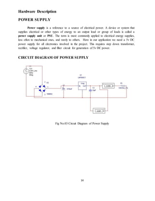 14
Hardware Description
POWER SUPPLY
Power supply is a reference to a source of electrical power. A device or system that
supplies electrical or other types of energy to an output load or group of loads is called a
power supply unit or PSU. The term is most commonly applied to electrical energy supplies,
less often to mechanical ones, and rarely to others. Here in our application we need a 5v DC
power supply for all electronics involved in the project. This requires step down transformer,
rectifier, voltage regulator, and filter circuit for generation of 5v DC power.
CIRCUIT DIAGRAM OF POWER SUPPLY
Fig No.03 Circuit Diagram of Power Supply
 