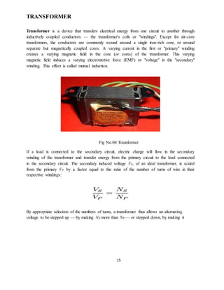 15
TRANSFORMER
Transformer is a device that transfers electrical energy from one circuit to another through
inductively coupled conductors — the transformer's coils or "windings". Except for air-core
transformers, the conductors are commonly wound around a single iron-rich core, or around
separate but magnetically coupled cores. A varying current in the first or "primary" winding
creates a varying magnetic field in the core (or cores) of the transformer. This varying
magnetic field induces a varying electromotive force (EMF) or "voltage" in the "secondary"
winding. This effect is called mutual induction.
Fig No.04 Transformer
If a load is connected to the secondary circuit, electric charge will flow in the secondary
winding of the transformer and transfer energy from the primary circuit to the load connected
in the secondary circuit. The secondary induced voltage VS, of an ideal transformer, is scaled
from the primary VP by a factor equal to the ratio of the number of turns of wire in their
respective windings:
By appropriate selection of the numbers of turns, a transformer thus allows an alternating
voltage to be stepped up — by making NS more than NP — or stepped down, by making it
 