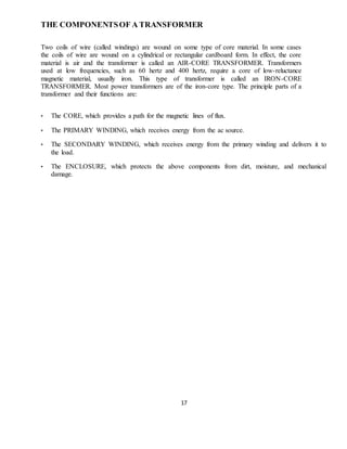 17
THE COMPONENTSOF A TRANSFORMER
Two coils of wire (called windings) are wound on some type of core material. In some cases
the coils of wire are wound on a cylindrical or rectangular cardboard form. In effect, the core
material is air and the transformer is called an AIR-CORE TRANSFORMER. Transformers
used at low frequencies, such as 60 hertz and 400 hertz, require a core of low-reluctance
magnetic material, usually iron. This type of transformer is called an IRON-CORE
TRANSFORMER. Most power transformers are of the iron-core type. The principle parts of a
transformer and their functions are:
• The CORE, which provides a path for the magnetic lines of flux.
• The PRIMARY WINDING, which receives energy from the ac source.
• The SECONDARY WINDING, which receives energy from the primary winding and delivers it to
the load.
• The ENCLOSURE, which protects the above components from dirt, moisture, and mechanical
damage.
 