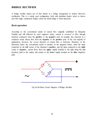 18
BRIDGE RECTIFIER
A bridge rectifier makes use of four diodes in a bridge arrangement to achieve full-wave
rectification. This is a widely used configuration, both with individual diodes wired as shown
and with single component bridges where the diode bridge is wired internally.
Basic operation
According to the conventional model of current flow originally established by Benjamin
Franklin and still followed by most engineers today, current is assumed to flow through
electrical conductors from the positive to the negative pole. In actuality, free electrons in a
conductor nearly always flow from the negative to the positive pole. In the vast majority of
applications, however, the actual direction of current flow is irrelevant. Therefore, in the
discussion below the conventional model is retained. In the diagrams below, when the input
connected to the left corner of the diamond is positive, and the input connected to the right
corner is negative, current flows from the upper supply terminal to the right along the red
(positive) path to the output, and returns to the lower supply terminal via the blue (negative)
path.
Fig No.06 Basic Circuit Diagram of Bridge Rectifier
 