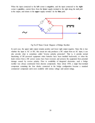 19
When the input connected to the left corner is negative, and the input connected to the right
corner is positive, current flows from the lower supply terminal to the right along the red path
to the output, and returns to the upper supply terminal via the blue path.
Fig No.07 Basic Circuit Diagram of Bridge Rectifier
In each case, the upper right output remains positive and lower right output negative. Since this is true
whether the input is AC or DC, this circuit not only produces a DC output from an AC input, it can
also provide what is sometimes called "reverse polarity protection". That is, it permits normal
functioning of DC-powered equipment when batteries have been installed backwards, or when the
leads (wires) from a DC power source have been reversed, and protects the equipment from potential
damage caused by reverse polarity. Prior to availability of integrated electronics, such a bridge
rectifier was always constructed from discrete components. Since about 1950, a single four-terminal
component containing the four diodes connected in the bridge configuration became a standard
commercial component and is now available with various voltage and current ratings.
 