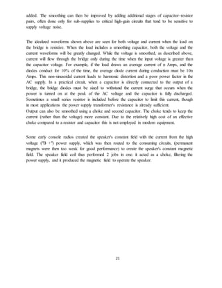 21
added. The smoothing can then be improved by adding additional stages of capacitor–resistor
pairs, often done only for sub-supplies to critical high-gain circuits that tend to be sensitive to
supply voltage noise.
The idealized waveforms shown above are seen for both voltage and current when the load on
the bridge is resistive. When the load includes a smoothing capacitor, both the voltage and the
current waveforms will be greatly changed. While the voltage is smoothed, as described above,
current will flow through the bridge only during the time when the input voltage is greater than
the capacitor voltage. For example, if the load draws an average current of n Amps, and the
diodes conduct for 10% of the time, the average diode current during conduction must be 10n
Amps. This non-sinusoidal current leads to harmonic distortion and a poor power factor in the
AC supply. In a practical circuit, when a capacitor is directly connected to the output of a
bridge, the bridge diodes must be sized to withstand the current surge that occurs when the
power is turned on at the peak of the AC voltage and the capacitor is fully discharged.
Sometimes a small series resistor is included before the capacitor to limit this current, though
in most applications the power supply transformer's resistance is already sufficient.
Output can also be smoothed using a choke and second capacitor. The choke tends to keep the
current (rather than the voltage) more constant. Due to the relatively high cost of an effective
choke compared to a resistor and capacitor this is not employed in modern equipment.
Some early console radios created the speaker's constant field with the current from the high
voltage ("B +") power supply, which was then routed to the consuming circuits, (permanent
magnets were then too weak for good performance) to create the speaker's constant magnetic
field. The speaker field coil thus performed 2 jobs in one: it acted as a choke, filtering the
power supply, and it produced the magnetic field to operate the speaker.
 
