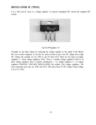 22
REGULATOR IC (78XX)
It is a three pin IC used as a voltage regulator. It converts unregulated DC current into regulated DC
current.
Fig No.09 Regulator IC
Normally we get fixed output by connecting the voltage regulator at the output of the filtered
DC (see in above diagram). It can also be used in circuits to get a low DC voltage from a high
DC voltage (for example we use 7805 to get 5V from 12V). There are two types of voltage
regulators 1. Fixed voltage regulators (78xx, 79xx) 2. Variable voltage regulators (LM317) in
fixed voltage regulators there is another classification 1. +ve voltage regulators 2. -ve voltage
regulators POSITIVE VOLTAGE REGULATORS this include 78xx voltage regulators. The
most commonly used ones are 7805 and 7812. 7805 gives fixed 5V DC voltage if input voltage
is in (7.5V, 20V).
 