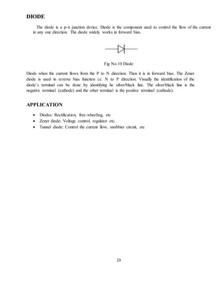 23
DIODE
The diode is a p-n junction device. Diode is the component used to control the flow of the current
in any one direction. The diode widely works in forward bias.
Fig No.10 Diode
Diode when the current flows from the P to N direction. Then it is in forward bias. The Zener
diode is used in reverse bias function i.e. N to P direction. Visually the identification of the
diode`s terminal can be done by identifying he silver/black line. The silver/black line is the
negative terminal (cathode) and the other terminal is the positive terminal (cathode).
APPLICATION
 Diodes: Rectification, free-wheeling, etc
 Zener diode: Voltage control, regulator etc.
 Tunnel diode: Control the current flow, snobbier circuit, etc
 