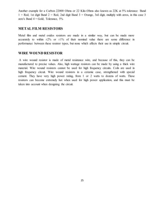 25
Another example for a Carbon 22000 Ohms or 22 Kilo-Ohms also known as 22K at 5% tolerance: Band
1 = Red, 1st digit Band 2 = Red, 2nd digit Band 3 = Orange, 3rd digit, multiply with zeros, in this case 3
zero's Band 4 = Gold, Tolerance, 5%
METAL FILM RESISTORS
Metal film and metal oxides resistors are made in a similar way, but can be made more
accurately to within ±2% or ±1% of their nominal value there are some difference in
performance between these resistor types, but none which affects their use in simple circuit.
WIRE WOUND RESISTOR
A wire wound resistor is made of metal resistance wire, and because of this, they can be
manufactured to precise values. Also, high wattage resistors can be made by using a thick wire
material. Wire wound resistors cannot be used for high frequency circuits. Coils are used in
high frequency circuit. Wire wound resistors in a ceramic case, strengthened with special
cement. They have very high power rating, from 1 or 2 watts to dozens of watts. These
resistors can become extremely hot when used for high power application, and this must be
taken into account when designing the circuit.
 