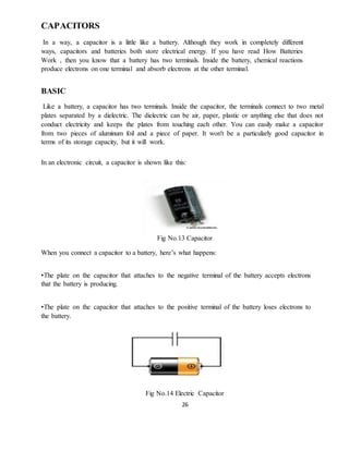 26
CAPACITORS
In a way, a capacitor is a little like a battery. Although they work in completely different
ways, capacitors and batteries both store electrical energy. If you have read How Batteries
Work , then you know that a battery has two terminals. Inside the battery, chemical reactions
produce electrons on one terminal and absorb electrons at the other terminal.
BASIC
Like a battery, a capacitor has two terminals. Inside the capacitor, the terminals connect to two metal
plates separated by a dielectric. The dielectric can be air, paper, plastic or anything else that does not
conduct electricity and keeps the plates from touching each other. You can easily make a capacitor
from two pieces of aluminum foil and a piece of paper. It won't be a particularly good capacitor in
terms of its storage capacity, but it will work.
In an electronic circuit, a capacitor is shown like this:
Fig No.13 Capacitor
When you connect a capacitor to a battery, here’s what happens:
•The plate on the capacitor that attaches to the negative terminal of the battery accepts electrons
that the battery is producing.
•The plate on the capacitor that attaches to the positive terminal of the battery loses electrons to
the battery.
Fig No.14 Electric Capacitor
 