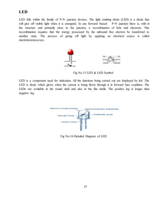 27
LED
LED falls within the family of P-N junction devices. The light emitting diode (LED) is a diode that
will give off visible light when it is energized. In any forward biased P-N junction there is, with in
the structure and primarily close to the junction, a recombination of hole and electrons. This
recombination requires that the energy possessed by the unbound free electron be transferred to
another state. The process of giving off light by applying an electrical source is called
electroluminescence.
Fig No.15 LED & LED Symbol
LED is a component used for indication. All the functions being carried out are displayed by led .The
LED is diode which glows when the current is being flown through it in forward bias condition. The
LEDs are available in the round shell and also in the flat shells. The positive leg is longer than
negative leg.
Fig No.16 Detailed Diagram of LED
 