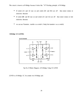 29
This circuit is known as H-Bridge because it looks like ” H” Working principle of H-Bridge.
• If switch (A1 and A2 )are on and switch (B1 and B2) are off then motor rotates in
clockwise direction
• If switch (B1 and B2 )are on and switch (A1 and A2) are off then motor rotates in Anti
clockwise direction
• we can use Transistor, mosfets as a switch ( Study the transistor as a a switch)
H-Bridge I.C (L293D)
Fig No.19 Block Diagram of H-Bridge Using IC L293D
L293D is a H-Bridge I.C. Its contain two H-Bridge pair.
 