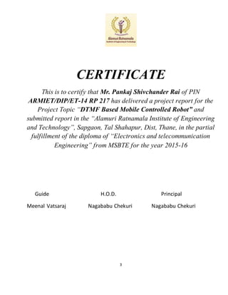 3
CERTIFICATE
This is to certify that Mr. Pankaj Shivchander Rai of PIN
ARMIET/DIP/ET-14 RP 217 has delivered a project report for the
Project Topic “DTMF Based Mobile Controlled Robot” and
submitted report in the “Alamuri Ratnamala Institute of Engineering
and Technology”, Sapgaon, Tal Shahapur, Dist, Thane, in the partial
fulfillment of the diploma of “Electronics and telecommunication
Engineering” from MSBTE for the year 2015-16
Guide H.O.D. Principal
Meenal Vatsaraj Nagababu Chekuri Nagababu Chekuri
 