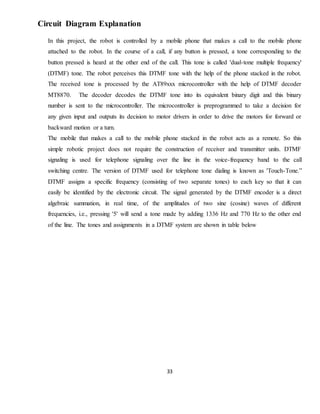 33
Circuit Diagram Explanation
In this project, the robot is controlled by a mobile phone that makes a call to the mobile phone
attached to the robot. In the course of a call, if any button is pressed, a tone corresponding to the
button pressed is heard at the other end of the call. This tone is called 'dual-tone multiple frequency'
(DTMF) tone. The robot perceives this DTMF tone with the help of the phone stacked in the robot.
The received tone is processed by the AT89xxx microcontroller with the help of DTMF decoder
MT8870. The decoder decodes the DTMF tone into its equivalent binary digit and this binary
number is sent to the microcontroller. The microcontroller is preprogrammed to take a decision for
any given input and outputs its decision to motor drivers in order to drive the motors for forward or
backward motion or a turn.
The mobile that makes a call to the mobile phone stacked in the robot acts as a remote. So this
simple robotic project does not require the construction of receiver and transmitter units. DTMF
signaling is used for telephone signaling over the line in the voice-frequency band to the call
switching centre. The version of DTMF used for telephone tone dialing is known as 'Touch-Tone.”
DTMF assigns a specific frequency (consisting of two separate tones) to each key so that it can
easily be identified by the electronic circuit. The signal generated by the DTMF encoder is a direct
algebraic summation, in real time, of the amplitudes of two sine (cosine) waves of different
frequencies, i.e., pressing '5' will send a tone made by adding 1336 Hz and 770 Hz to the other end
of the line. The tones and assignments in a DTMF system are shown in table below
 