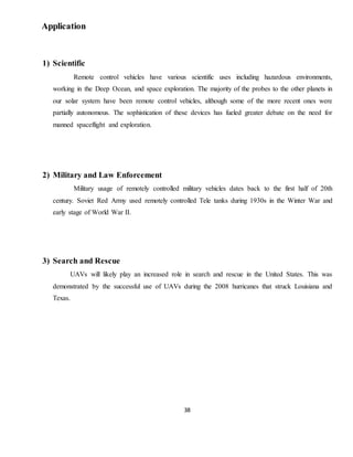38
Application
1) Scientific
Remote control vehicles have various scientific uses including hazardous environments,
working in the Deep Ocean, and space exploration. The majority of the probes to the other planets in
our solar system have been remote control vehicles, although some of the more recent ones were
partially autonomous. The sophistication of these devices has fueled greater debate on the need for
manned spaceflight and exploration.
2) Military and Law Enforcement
Military usage of remotely controlled military vehicles dates back to the first half of 20th
century. Soviet Red Army used remotely controlled Tele tanks during 1930s in the Winter War and
early stage of World War II.
3) Search and Rescue
UAVs will likely play an increased role in search and rescue in the United States. This was
demonstrated by the successful use of UAVs during the 2008 hurricanes that struck Louisiana and
Texas.
 