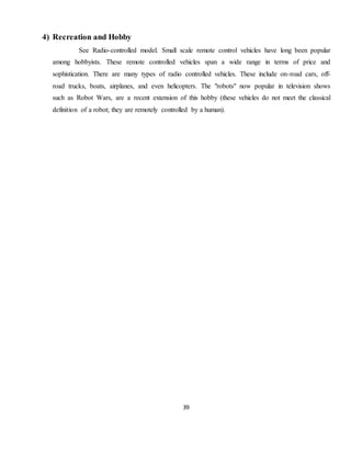 39
4) Recreation and Hobby
See Radio-controlled model. Small scale remote control vehicles have long been popular
among hobbyists. These remote controlled vehicles span a wide range in terms of price and
sophistication. There are many types of radio controlled vehicles. These include on-road cars, off-
road trucks, boats, airplanes, and even helicopters. The "robots" now popular in television shows
such as Robot Wars, are a recent extension of this hobby (these vehicles do not meet the classical
definition of a robot; they are remotely controlled by a human).
 