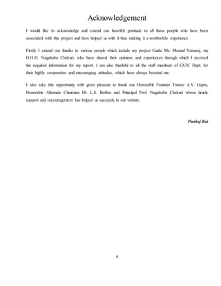 4
Acknowledgement
I would like to acknowledge and extend our heartfelt gratitude to all those people who have been
associated with this project and have helped us with it thus making it a worthwhile experience.
Firstly I extend our thanks to various people which include my project Guide Ms. Meenal Vatsaraj, my
H.O.D. Nagababu Chekuri, who have shared their opinions and experiences through which I received
the required information for my report. I am also thankful to all the staff members of EXTC Dept. for
their highly cooperative and encouraging attitudes, which have always boosted me.
I also take this opportunity with great pleasure to thank our Honorable Founder Trustee A.V. Gupta,
Honorable Alternate Chairman Dr. L.S. Bothra and Principal Prof. Nagababu Chekuri whose timely
support and encouragement has helped us succeeds in our venture.
Pankaj Rai
 