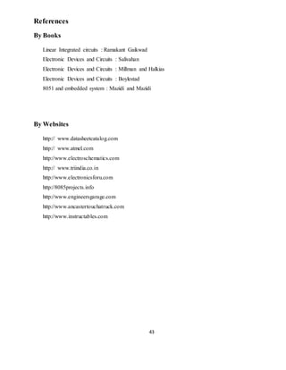 43
References
By Books
Linear Integrated circuits : Ramakant Gaikwad
Electronic Devices and Circuits : Salivahan
Electronic Devices and Circuits : Millman and Halkias
Electronic Devices and Circuits : Boylestad
8051 and embedded system : Mazidi and Mazidi
By Websites
http:// www.datasheetcatalog.com
http:// www.atmel.com
http://www.electroschematics.com
http:// www.triindia.co.in
http://www.electronicsforu.com
http://8085projects.info
http://www.engineersgarage.com
http://www.ancastertouchatruck.com
http://www.instructables.com
 