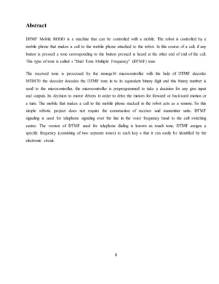 8
Abstract
DTMF Mobile ROBO is a machine that can be controlled with a mobile. The robot is controlled by a
mobile phone that makes a call to the mobile phone attached to the robot. In this course of a call, if any
button is pressed a tone corresponding to the button pressed is heard at the other end of end of the call.
This type of tone is called s “Dual Tone Multiple Frequency” (DTMF) tone.
The received tone is processed by the atmega16 microcontroller with the help of DTMF decoder
MT8870 the decoder decodes the DTMF tone in to its equivalent binary digit and this binary number is
send to the microcontroller, the microcontroller is preprogrammed to take a decision for any give input
and outputs Its decision to motor drivers in order to drive the motors for forward or backward motion or
a turn. The mobile that makes a call to the mobile phone stacked in the robot acts as a remote. So this
simple robotic project does not require the construction of receiver and transmitter units. DTMF
signaling is used for telephone signaling over the line in the voice frequency band to the call switching
center. The version of DTMF used for telephone dialing is known as touch tone. DTMF assigns a
specific frequency (consisting of two separate tones) to each key s that it can easily be identified by the
electronic circuit.
 
