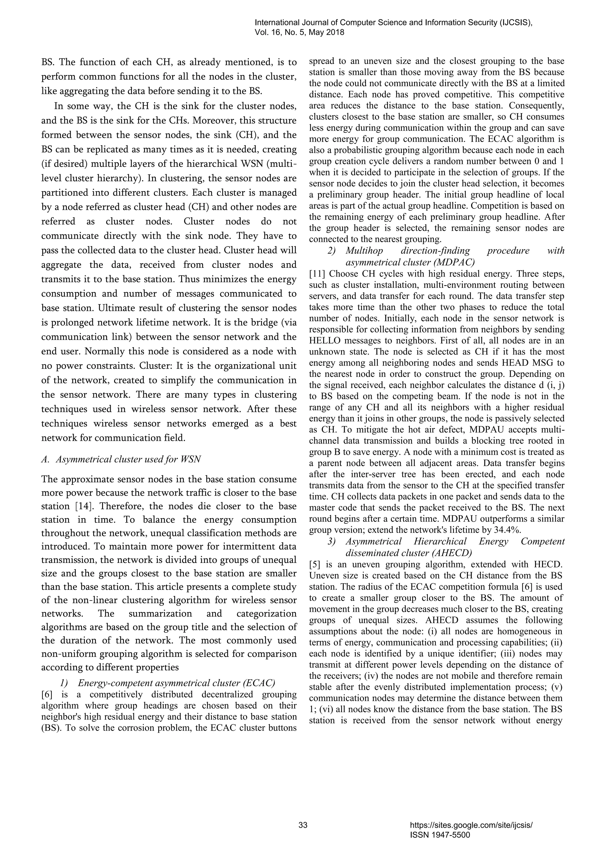BS. The function of each CH, as already mentioned, is to
perform common functions for all the nodes in the cluster,
like aggregating the data before sending it to the BS.
In some way, the CH is the sink for the cluster nodes,
and the BS is the sink for the CHs. Moreover, this structure
formed between the sensor nodes, the sink (CH), and the
BS can be replicated as many times as it is needed, creating
(if desired) multiple layers of the hierarchical WSN (multi-
level cluster hierarchy). In clustering, the sensor nodes are
partitioned into different clusters. Each cluster is managed
by a node referred as cluster head (CH) and other nodes are
referred as cluster nodes. Cluster nodes do not
communicate directly with the sink node. They have to
pass the collected data to the cluster head. Cluster head will
aggregate the data, received from cluster nodes and
transmits it to the base station. Thus minimizes the energy
consumption and number of messages communicated to
base station. Ultimate result of clustering the sensor nodes
is prolonged network lifetime network. It is the bridge (via
communication link) between the sensor network and the
end user. Normally this node is considered as a node with
no power constraints. Cluster: It is the organizational unit
of the network, created to simplify the communication in
the sensor network. There are many types in clustering
techniques used in wireless sensor network. After these
techniques wireless sensor networks emerged as a best
network for communication field.
A. Asymmetrical cluster used for WSN
The approximate sensor nodes in the base station consume
more power because the network traffic is closer to the base
station [14]. Therefore, the nodes die closer to the base
station in time. To balance the energy consumption
throughout the network, unequal classification methods are
introduced. To maintain more power for intermittent data
transmission, the network is divided into groups of unequal
size and the groups closest to the base station are smaller
than the base station. This article presents a complete study
of the non-linear clustering algorithm for wireless sensor
networks. The summarization and categorization
algorithms are based on the group title and the selection of
the duration of the network. The most commonly used
non-uniform grouping algorithm is selected for comparison
according to different properties
1) Energy-competent asymmetrical cluster (ECAC)
[6] is a competitively distributed decentralized grouping
algorithm where group headings are chosen based on their
neighbor's high residual energy and their distance to base station
(BS). To solve the corrosion problem, the ECAC cluster buttons
spread to an uneven size and the closest grouping to the base
station is smaller than those moving away from the BS because
the node could not communicate directly with the BS at a limited
distance. Each node has proved competitive. This competitive
area reduces the distance to the base station. Consequently,
clusters closest to the base station are smaller, so CH consumes
less energy during communication within the group and can save
more energy for group communication. The ECAC algorithm is
also a probabilistic grouping algorithm because each node in each
group creation cycle delivers a random number between 0 and 1
when it is decided to participate in the selection of groups. If the
sensor node decides to join the cluster head selection, it becomes
a preliminary group header. The initial group headline of local
areas is part of the actual group headline. Competition is based on
the remaining energy of each preliminary group headline. After
the group header is selected, the remaining sensor nodes are
connected to the nearest grouping.
2) Multihop direction-finding procedure with
asymmetrical cluster (MDPAC)
[11] Choose CH cycles with high residual energy. Three steps,
such as cluster installation, multi-environment routing between
servers, and data transfer for each round. The data transfer step
takes more time than the other two phases to reduce the total
number of nodes. Initially, each node in the sensor network is
responsible for collecting information from neighbors by sending
HELLO messages to neighbors. First of all, all nodes are in an
unknown state. The node is selected as CH if it has the most
energy among all neighboring nodes and sends HEAD MSG to
the nearest node in order to construct the group. Depending on
the signal received, each neighbor calculates the distance d (i, j)
to BS based on the competing beam. If the node is not in the
range of any CH and all its neighbors with a higher residual
energy than it joins in other groups, the node is passively selected
as CH. To mitigate the hot air defect, MDPAU accepts multi-
channel data transmission and builds a blocking tree rooted in
group B to save energy. A node with a minimum cost is treated as
a parent node between all adjacent areas. Data transfer begins
after the inter-server tree has been erected, and each node
transmits data from the sensor to the CH at the specified transfer
time. CH collects data packets in one packet and sends data to the
master code that sends the packet received to the BS. The next
round begins after a certain time. MDPAU outperforms a similar
group version; extend the network's lifetime by 34.4%.
3) Asymmetrical Hierarchical Energy Competent
disseminated cluster (AHECD)
[5] is an uneven grouping algorithm, extended with HECD.
Uneven size is created based on the CH distance from the BS
station. The radius of the ECAC competition formula [6] is used
to create a smaller group closer to the BS. The amount of
movement in the group decreases much closer to the BS, creating
groups of unequal sizes. AHECD assumes the following
assumptions about the node: (i) all nodes are homogeneous in
terms of energy, communication and processing capabilities; (ii)
each node is identified by a unique identifier; (iii) nodes may
transmit at different power levels depending on the distance of
the receivers; (iv) the nodes are not mobile and therefore remain
stable after the evenly distributed implementation process; (v)
communication nodes may determine the distance between them
1; (vi) all nodes know the distance from the base station. The BS
station is received from the sensor network without energy
International Journal of Computer Science and Information Security (IJCSIS),
Vol. 16, No. 5, May 2018
33 https://sites.google.com/site/ijcsis/
ISSN 1947-5500
 