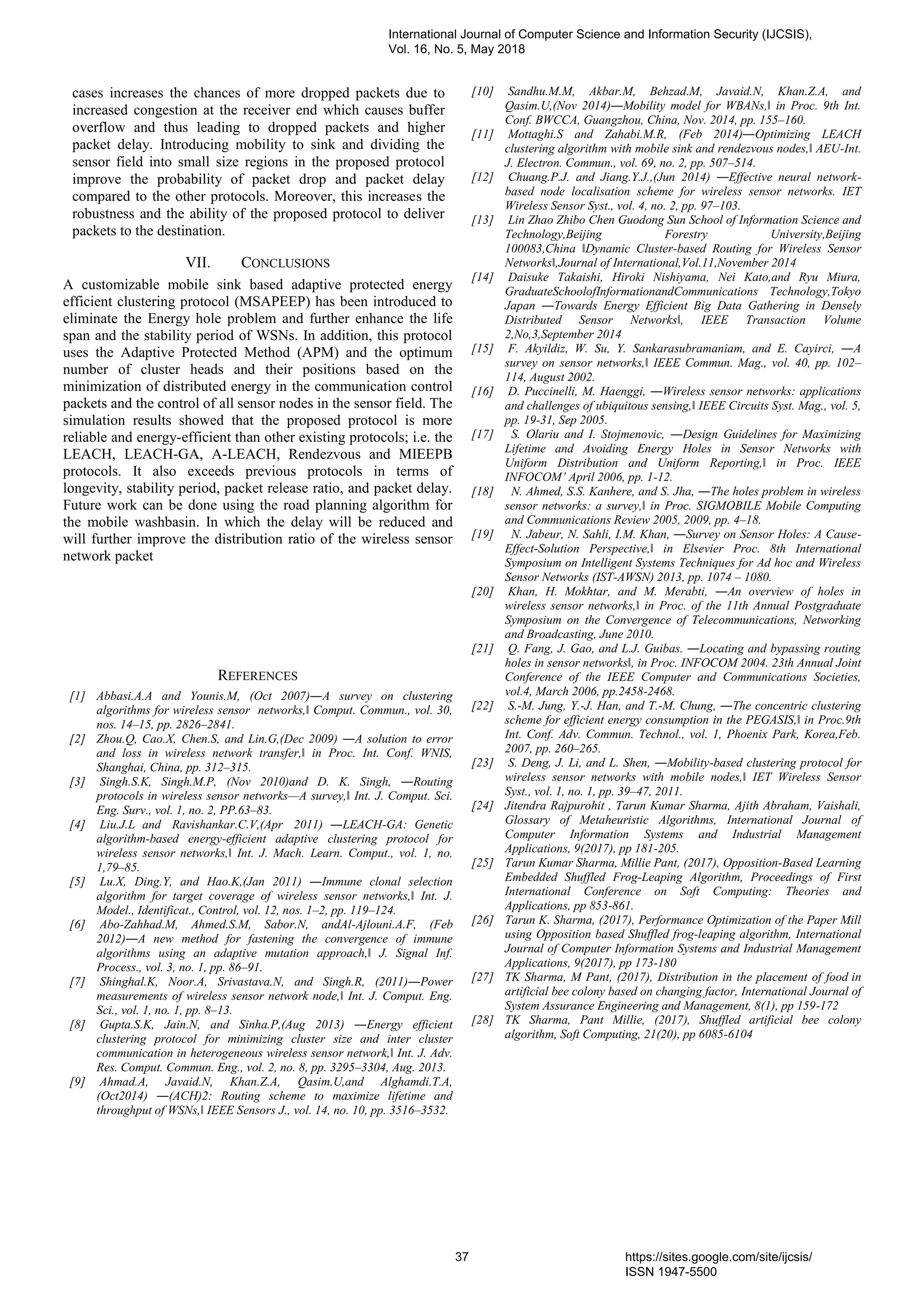 cases increases the chances of more dropped packets due to
increased congestion at the receiver end which causes buffer
overflow and thus leading to dropped packets and higher
packet delay. Introducing mobility to sink and dividing the
sensor field into small size regions in the proposed protocol
improve the probability of packet drop and packet delay
compared to the other protocols. Moreover, this increases the
robustness and the ability of the proposed protocol to deliver
packets to the destination.
VII. CONCLUSIONS
A customizable mobile sink based adaptive protected energy
efficient clustering protocol (MSAPEEP) has been introduced to
eliminate the Energy hole problem and further enhance the life
span and the stability period of WSNs. In addition, this protocol
uses the Adaptive Protected Method (APM) and the optimum
number of cluster heads and their positions based on the
minimization of distributed energy in the communication control
packets and the control of all sensor nodes in the sensor field. The
simulation results showed that the proposed protocol is more
reliable and energy-efficient than other existing protocols; i.e. the
LEACH, LEACH-GA, A-LEACH, Rendezvous and MIEEPB
protocols. It also exceeds previous protocols in terms of
longevity, stability period, packet release ratio, and packet delay.
Future work can be done using the road planning algorithm for
the mobile washbasin. In which the delay will be reduced and
will further improve the distribution ratio of the wireless sensor
network packet
REFERENCES
[1] Abbasi.A.A and Younis.M, (Oct 2007)―A survey on clustering
algorithms for wireless sensor networks,‖ Comput. Commun., vol. 30,
nos. 14–15, pp. 2826–2841.
[2] Zhou.Q, Cao.X, Chen.S, and Lin.G,(Dec 2009) ―A solution to error
and loss in wireless network transfer,‖ in Proc. Int. Conf. WNIS,
Shanghai, China, pp. 312–315.
[3] Singh.S.K, Singh.M.P, (Nov 2010)and D. K. Singh, ―Routing
protocols in wireless sensor networks—A survey,‖ Int. J. Comput. Sci.
Eng. Surv., vol. 1, no. 2, PP.63–83.
[4] Liu.J.L and Ravishankar.C.V,(Apr 2011) ―LEACH-GA: Genetic
algorithm-based energy-efficient adaptive clustering protocol for
wireless sensor networks,‖ Int. J. Mach. Learn. Comput., vol. 1, no.
1,79–85.
[5] Lu.X, Ding.Y, and Hao.K,(Jan 2011) ―Immune clonal selection
algorithm for target coverage of wireless sensor networks,‖ Int. J.
Model., Identificat., Control, vol. 12, nos. 1–2, pp. 119–124.
[6] Abo-Zahhad.M, Ahmed.S.M, Sabor.N, andAl-Ajlouni.A.F, (Feb
2012)―A new method for fastening the convergence of immune
algorithms using an adaptive mutation approach,‖ J. Signal Inf.
Process., vol. 3, no. 1, pp. 86–91.
[7] Shinghal.K, Noor.A, Srivastava.N, and Singh.R, (2011)―Power
measurements of wireless sensor network node,‖ Int. J. Comput. Eng.
Sci., vol. 1, no. 1, pp. 8–13.
[8] Gupta.S.K, Jain.N, and Sinha.P,(Aug 2013) ―Energy efficient
clustering protocol for minimizing cluster size and inter cluster
communication in heterogeneous wireless sensor network,‖ Int. J. Adv.
Res. Comput. Commun. Eng., vol. 2, no. 8, pp. 3295–3304, Aug. 2013.
[9] Ahmad.A, Javaid.N, Khan.Z.A, Qasim.U,and Alghamdi.T.A,
(Oct2014) ―(ACH)2: Routing scheme to maximize lifetime and
throughput of WSNs,‖ IEEE Sensors J., vol. 14, no. 10, pp. 3516–3532.
[10] Sandhu.M.M, Akbar.M, Behzad.M, Javaid.N, Khan.Z.A, and
Qasim.U,(Nov 2014)―Mobility model for WBANs,‖ in Proc. 9th Int.
Conf. BWCCA, Guangzhou, China, Nov. 2014, pp. 155–160.
[11] Mottaghi.S and Zahabi.M.R, (Feb 2014)―Optimizing LEACH
clustering algorithm with mobile sink and rendezvous nodes,‖ AEU-Int.
J. Electron. Commun., vol. 69, no. 2, pp. 507–514.
[12] Chuang.P.J. and Jiang.Y.J.,(Jun 2014) ―Effective neural network-
based node localisation scheme for wireless sensor networks. IET
Wireless Sensor Syst., vol. 4, no. 2, pp. 97–103.
[13] Lin Zhao Zhibo Chen Guodong Sun School of Information Science and
Technology,Beijing Forestry University,Beijing
100083,China ‖Dynamic Cluster-based Routing for Wireless Sensor
Networks‖,Journal of International,Vol.11,November 2014
[14] Daisuke Takaishi, Hiroki Nishiyama, Nei Kato,and Ryu Miura,
GraduateSchoolofInformationandCommunications Technology,Tokyo
Japan ―Towards Energy Efficient Big Data Gathering in Densely
Distributed Sensor Networks‖, IEEE Transaction Volume
2,No,3,September 2014
[15] F. Akyildiz, W. Su, Y. Sankarasubramaniam, and E. Cayirci, ―A
survey on sensor networks,‖ IEEE Commun. Mag., vol. 40, pp. 102–
114, August 2002.
[16] D. Puccinelli, M. Haenggi, ―Wireless sensor networks: applications
and challenges of ubiquitous sensing,‖ IEEE Circuits Syst. Mag., vol. 5,
pp. 19-31, Sep 2005.
[17] S. Olariu and I. Stojmenovic, ―Design Guidelines for Maximizing
Lifetime and Avoiding Energy Holes in Sensor Networks with
Uniform Distribution and Uniform Reporting,‖ in Proc. IEEE
INFOCOM’ April 2006, pp. 1-12.
[18] N. Ahmed, S.S. Kanhere, and S. Jha, ―The holes problem in wireless
sensor networks: a survey,‖ in Proc. SIGMOBILE Mobile Computing
and Communications Review 2005, 2009, pp. 4–18.
[19] N. Jabeur, N. Sahli, I.M. Khan, ―Survey on Sensor Holes: A Cause-
Effect-Solution Perspective,‖ in Elsevier Proc. 8th International
Symposium on Intelligent Systems Techniques for Ad hoc and Wireless
Sensor Networks (IST-AWSN) 2013, pp. 1074 – 1080.
[20] Khan, H. Mokhtar, and M. Merabti, ―An overview of holes in
wireless sensor networks,‖ in Proc. of the 11th Annual Postgraduate
Symposium on the Convergence of Telecommunications, Networking
and Broadcasting, June 2010.
[21] Q. Fang, J. Gao, and L.J. Guibas. ―Locating and bypassing routing
holes in sensor networks‖, in Proc. INFOCOM 2004. 23th Annual Joint
Conference of the IEEE Computer and Communications Societies,
vol.4, March 2006, pp.2458-2468.
[22] S.-M. Jung, Y.-J. Han, and T.-M. Chung, ―The concentric clustering
scheme for efficient energy consumption in the PEGASIS,‖ in Proc.9th
Int. Conf. Adv. Commun. Technol., vol. 1, Phoenix Park, Korea,Feb.
2007, pp. 260–265.
[23] S. Deng, J. Li, and L. Shen, ―Mobility-based clustering protocol for
wireless sensor networks with mobile nodes,‖ IET Wireless Sensor
Syst., vol. 1, no. 1, pp. 39–47, 2011.
[24] Jitendra Rajpurohit , Tarun Kumar Sharma, Ajith Abraham, Vaishali,
Glossary of Metaheuristic Algorithms, International Journal of
Computer Information Systems and Industrial Management
Applications, 9(2017), pp 181-205.
[25] Tarun Kumar Sharma, Millie Pant, (2017), Opposition-Based Learning
Embedded Shuffled Frog-Leaping Algorithm, Proceedings of First
International Conference on Soft Computing: Theories and
Applications, pp 853-861.
[26] Tarun K. Sharma, (2017), Performance Optimization of the Paper Mill
using Opposition based Shuffled frog-leaping algorithm, International
Journal of Computer Information Systems and Industrial Management
Applications, 9(2017), pp 173-180
[27] TK Sharma, M Pant, (2017), Distribution in the placement of food in
artificial bee colony based on changing factor, International Journal of
System Assurance Engineering and Management, 8(1), pp 159-172
[28] TK Sharma, Pant Millie, (2017), Shuffled artificial bee colony
algorithm, Soft Computing, 21(20), pp 6085-6104
International Journal of Computer Science and Information Security (IJCSIS),
Vol. 16, No. 5, May 2018
37 https://sites.google.com/site/ijcsis/
ISSN 1947-5500
 