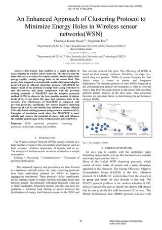 An Enhanced Approach of Clustering Protocol to
Minimize Energy Holes in Wireless sensor
networks(WSN)
Chinmaya Kumar Nayak #1
, Satyabrata Das *2
#
Department of CSE & IT,Veer Surendra Sai University and Technology(VSSUT)
Burla,Odisha,India
1 cknayak85@gmail.com
*
Department of CSE & IT,Veer Surendra Sai University and Technology(VSSUT)
Burla,Odisha,India
2 teacher.satya@gmail.com
Abstract—The Energy hole problem is a major problem of
data collection in wireless sensor networks. The sensors near the
static sink serve as relays for remote sensors, which reduce their
energy rapidly, causing energy holes in the sensor field. This
project has proposed a customizable mobile sink based adaptive
protected energy efficient clustering protocol (MSAPEEP) for
improvement of the problem of energy holes along with that we
also characterize and made comparison with the previous
existing protocols. A MSAPEEP uses the adaptive protected
method (APM) to discover the best possible number of cluster
heads (CHs) to get better life span and constancy time of the
network. The effectiveness of MSAPEEP is compared with
previous protocols; specifically, low energy adaptive clustering
hierarchy (LEACH) and mobile sink enhanced energy efficient
PEGASIS based routing protocol using network simulator(NS2).
Examples of simulation result show that MSAPEEP is more
reliable and removes the potential of energy hole and enhances
the stability and life span of the wireless sensor network(WSN).
Keywords: WSN, protected procedure, clustering
protocols, mobile sink, energy hole problem.
I. INTRODUCTION
The Wireless Sensor Network (WSN) usually consists of a
large number of costs in the surrounding environment, such as
heat, pressure, vibration, appearance of objects, and so on.
The concept of wireless sensor networks is based on a simple
comparison:
Sensing + Processing + Communication = Thousands of
potential applications
The measured capacity and procedures are then forward
to a stationary network sensor. So, many clustering protocols
have been particularly planned for WSNs to improve
aggregation mechanism. These protocols differ significantly
on the sharing system of nodes, network and radio model and
network design. The difficulty with these protocols is the use
of static dissipaters. Streaming directly into the sink does not
guarantee a balanced load sharing of power between the
distributions of energy load between sensors in the WSN and
thus increase network life span. The efficiency of WSNs is
based on their sensory eminence, flexibility, coverage, etc.,
which they can provide .WSNs of course becomes the first
choice when it comes to remote and dangerous
deployment.The ultimate purpose of such WSNs dispersed in
the aforementioned critical environments is often to provide
survey data from the node sensors to the nozzle sink and then
perform further analysis at the dive node. Data collection
becomes an important factor in determining the performance
of these WSNs.
Fig. 1 An example of a WSN
II. CORRELATED WORK
An easy way to comply with the conference paper
formatting requirements is to use this document as a template
and simply type your text into it.
Many of the typical WSN clustering protocols, which
consist of static nodes of sensors and a static dissipater,
appeared in the literature. The Energy Efficiency Adaptive
Accumulation Group (LEACH) is the first collection
protocol. In LEACH, CH collects data from the sensors in
its group and passes the data directly to the sink. The
LEACH protocol problem is the random selection of CH.
LEACH requires the user to specify the desired CH chance
that he uses to decide if a node becomes a CH or less. . The
Mobile Synchronous Base (MSRP) protocol was deal with
International Journal of Computer Science and Information Security (IJCSIS),
Vol. 16, No. 5, May 2018
31 https://sites.google.com/site/ijcsis/
ISSN 1947-5500
 