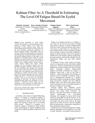 Kalman Filter As A Threshold In Estimating
The Level Of Fatigue Based On Eyelid
Movement
Dominic Asamoah
Department of Computer
Science
KNUST, Ghana
dominic_asamoah@yahoo.co.
uk
Peter Amoako-Yirenkyi
Department of Mathematics
KNUST, Ghana
amoakoyirenkyi@gmail.com
Stephen Opoku
Oppong
Faculty of Computing and
Information Systems
GTUC, Ghana
sopokuoppong@yahoo.com
Nuku Atta Kordzo
Abiew
Faculty of Computing and
Information Systems
GTUC, Ghana
nukshimaro@gmail.com
Abstract—Using technology to build human
comforts and automation is growing rapidly possibly
because of dynamic nature of the world now,
particularly in most industrial setups. Hence, the
Human fatigue detection based on vision be said to be
the most promising commercial applications of
Human Computer Interface. Nevertheless, this area
has some limitations which include fast movement of
the head and eyes, external illuminations interference
and realistic lighting conditions. In this paper, a new
algorithm for detecting human fatigue by relying
primarily on eyelid movements as a facial feature is
proposed. The movement or velocity of the eyelid is
tracked using a Kalman filtered velocity function.
Unlike existing methods that employ similar
strategies for eye movement analysis, the new
algorithm developed, calculates a human blink cycle
for each individual, and estimates the associated
errors of the eye movement due to friction using the
Kalman filter. The proposed system which has been
employed on a number of diverse videos, averagely
has a 93.18% accuracy detection rate out of a total of
35000 image frames. The distinction in the proposed
method is due to its low error rate and quick
processing of input data. The paper has therefore
established human blink cycle calculation as a new
classifier to characterize human fatigue and the
calculation of the movement of eyelid using the
Kalman filter in determining the level of fatigue.
Index Terms—Kalman filter, fatigue, Human Computer
Interface, blink cycle, eyelid velocity
I. INTRODUCTION
According to the Journal of Applied Physiology,
fatigue is a feeling of continuous tiredness or
weakness and which can be either physical, mental
or a combination of both. At a point in life, most
adults will experience fatigue but it can literally
affect anyone. Fatigue is a symptom, not a
condition. Fatigue is initiated by either lifestyle,
social, psychological or general wellbeing issues
instead of an underlying medical condition for most
people.
Fatigue even though referred to as tiredness is
very much not the same as just being or feeling
tired, sleepy, or drowsy. Everyone eventually feels
tired, but is most of the time relieved with a nap or
a few hours of sound sleep. It is also likely for a
person feeling sleepy to feel momentarily refreshed
after exercising. A person who finds it difficult to
engage in normal activities, focus or be inspired at
normal levels even though is getting enough sleep,
has good nutrition and exercises regularly may be
experiencing fatigue and may need medical
attention.
In Computer Vision, visual analysis of human
activities is among the actively and widely studied
subjects [1]. This has resulted numerous promising
applications in many research areas such as Virtual
reality, Perceptual interface, Motion-based
diagnosis and Smart surveillance [2]. Fatigue is a
symptom, rather than a sign in the field of
medicine. A patient description of his feelings is a
symptom such as a headache or dizziness, while a
sign is instantaneously detected by a medical
practitioner without consulting the patient. Fatigue
being non-specific symptom may have different
probable causes. Any activity that requires intense
visual concentration such as extended amounts of
driving or reading can cause fatigue.
Previous authors have identified several
approaches to Fatigue and drowsiness monitoring
systems with sensor based techniques [3].
However, such have been known to possess some
inherent disadvantages over vision-based
techniques. For example, the sensor fusion based
system by Sahayadhas [4] and by Elena et al. [5]
used multiple sensors to study drivers’ drowsiness
and fatigue. The sensors were fixed to the upper
quarter of the body of drivers and thus impeded
their driving processes. Experiments conducted on
them showed poor detection rates.
Furthermore, the sensor based approach is highly
hardware dependent and the apparatus is not easy
to setup. Therefore, a surveillance system based on
International Journal of Computer Science and Information Security (IJCSIS),
Vol. 16, No. 6, June 2018
33 https://sites.google.com/site/ijcsis/
ISSN 1947-5500
 